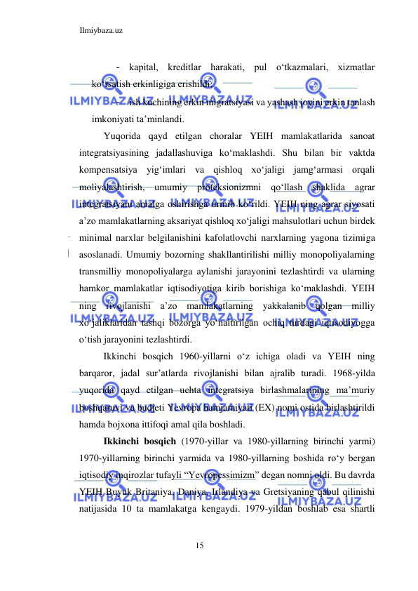 Ilmiybaza.uz 
15  
- kapital, kreditlar harakati, pul oʻtkazmalari, xizmatlar 
koʻrsatish erkinligiga erishildi;  
- ish kuchining erkin migratsiyasi va yashash joyini erkin tanlash 
imkoniyati ta’minlandi.  
Yuqorida qayd etilgan choralar YEIH mamlakatlarida sanoat 
integratsiyasining jadallashuviga koʻmaklashdi. Shu bilan bir vaktda 
kompensatsiya yigʻimlari va qishloq xoʻjaligi jamgʻarmasi orqali 
moliyalashtirish, umumiy proteksionizmni qoʻllash shaklida agrar 
integratsiyani amalga oshirishga urinib koʻrildi. YEIH ning agrar siyosati 
a’zo mamlakatlarning aksariyat qishloq xoʻjaligi mahsulotlari uchun birdek 
minimal narxlar belgilanishini kafolatlovchi narxlarning yagona tizimiga 
asoslanadi. Umumiy bozorning shakllantirilishi milliy monopoliyalarning 
transmilliy monopoliyalarga aylanishi jarayonini tezlashtirdi va ularning 
hamkor mamlakatlar iqtisodiyotiga kirib borishiga koʻmaklashdi. YEIH 
ning rivojlanishi a’zo mamlakatlarning yakkalanib qolgan milliy 
xoʻjaliklaridan tashqi bozorga yoʻnaltirilgan ochiq turdagi iqtisodiyogga 
oʻtish jarayonini tezlashtirdi.  
Ikkinchi bosqich 1960-yillarni oʻz ichiga oladi va YEIH ning 
barqaror, jadal sur’atlarda rivojlanishi bilan ajralib turadi. 1968-yilda 
yuqorida qayd etilgan uchta integratsiya birlashmalarining ma’muriy 
boshqaruvi va budjeti Yevropa hamjamiyati (EX) nomi ostida birlashtirildi 
hamda bojxona ittifoqi amal qila boshladi.  
Ikkinchi bosqich (1970-yillar va 1980-yillarning birinchi yarmi) 
1970-yillarning birinchi yarmida va 1980-yillarning boshida roʻy bergan 
iqtisodiy inqirozlar tufayli “Yevropessimizm” degan nomni oldi. Bu davrda 
YEIH Buyuk Britaniya, Daniya, Irlandiya va Gretsiyaning qabul qilinishi 
natijasida 10 ta mamlakatga kengaydi. 1979-yildan boshlab esa shartli 
