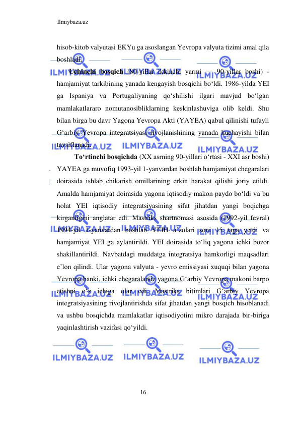 Ilmiybaza.uz 
16  
hisob-kitob valyutasi EKYu ga asoslangan Yevropa valyuta tizimi amal qila 
boshladi.  
Uchinchi bosqich (80-yillar ikkinchi yarmi — 90-yillar boshi) - 
hamjamiyat tarkibining yanada kengayish bosqichi boʻldi. 1986-yilda YEI 
ga Ispaniya va Portugaliyaning qoʻshilishi ilgari mavjud boʻlgan 
mamlakatlararo nomutanosibliklarning keskinlashuviga olib keldi. Shu 
bilan birga bu davr Yagona Yevropa Akti (YAYEA) qabul qilinishi tufayli 
Gʻarbiy Yevropa integratsiyasi rivojlanishining yanada kuchayishi bilan 
tavsiflanadi.  
Toʻrtinchi bosqichda (ХX asrning 90-yillari oʻrtasi - XXI asr boshi) 
YAYEA ga muvofiq 1993-yil 1-yanvardan boshlab hamjamiyat chegaralari 
doirasida ishlab chikarish omillarining erkin harakat qilishi joriy etildi. 
Amalda hamjamiyat doirasida yagona iqtisodiy makon paydo boʻldi va bu 
holat YEI iqtisodiy integratsiyasining sifat jihatdan yangi boqichga 
kirganligini anglatar edi. Mastriks shartnomasi asosida (1992-yil fevral) 
1994-yil 1-yanvardan boshlab YEIH a’zolari soni 15 taga yetdi va 
hamjamiyat YEI ga aylantirildi. YEI doirasida toʻliq yagona ichki bozor 
shakillantirildi. Navbatdagi muddatga integratsiya hamkorligi maqsadlari 
e’lon qilindi. Ular yagona valyuta - yevro emissiyasi xuquqi bilan yagona 
Yevropa banki, ichki chegaralarsiz yagona Gʻarbiy Yevropa makoni barpo 
etishni oʻz ichiga olar edi. Mastriks bitimlari Gʻarbiy Yevropa 
integratsiyasining rivojlantirishda sifat jihatdan yangi bosqich hisoblanadi 
va ushbu bosqichda mamlakatlar iqtisodiyotini mikro darajada bir-biriga 
yaqinlashtirish vazifasi qoʻyildi.  
  
