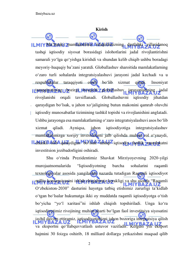 Ilmiybaza.uz 
2  
Kirish  
  
Ma’lumki mamlakatimiz istiqlolimizning dastlabki yillaridanoq 
tashqi iqtisodiy siyosat borasidagi islohotlarini jadal rivojlantirishni 
samarali yoʻlga qoʻyishga kirishdi va shundan kelib chiqib ushbu boradagi 
meyoriy-huquqiy ba’zani yaratdi. Globallashuv sharoitida mamlakatlarning 
oʻzaro turli sohalarda integratsiyalashuvi jarayoni jadal kechadi va u 
respublikalar 
taraqqiyoti 
omili 
boʻlib 
xizmat 
qiladi. 
Insoniyat 
taraqqiyotining hozirgi bosqichi globallashuv jarayonlarining jadal 
rivojlanishi 
orqali 
tavsiflanadi. 
Globallashuvni 
iqtisodiy 
jihatdan 
qaraydigan boʻlsak, u jahon xoʻjaligining butun makonini qamrab oluvchi 
iqtisodiy munosabatlar tizimining tashkil topishi va rivojlanishini anglatadi. 
Ushbu jarayonga esa mamlakatlarning oʻzaro integratsiyalashuvi asos boʻlib 
xizmat 
qiladi. 
Ayniqsa, 
jahon 
iqtisodiyotiga 
integratsiyalashuv 
mamlakatimizga xorijiy investorlarni jalb qilishda muhim rol oʻynaydi, 
chunki olib qaraydigan boʻlsak tashqi iqtisodiy faollik mamlakatni 
investitsion jozibadorligini oshiradi.  
Shu oʻrinda Prezidentimiz Shavkat Mirziyoyevning 2020-yilgi 
murojaatnomalarida 
“Iqtisodiyotning 
barcha 
sohalarini 
raqamli 
texnologiyalar asosida yangilashni nazarda tutadigan Raqamli iqtisodiyot 
milliy konsepsiyasini ishlab chiqishimiz kerakligi va shu asosda “Raqamli 
Oʻzbekiston-2030” dasturini hayotga tatbiq etishimiz zarurligi ta’kidlab 
oʻtgan boʻlsalar hukumatga ikki oy muddatda raqamli iqtisodiyotga oʻtish 
boʻyicha “yoʻl xaritasi”ni ishlab chiqish topshiriladi. Unga koʻra 
iqtisodiyotimiz rivojining muhim sharti boʻlgan faol investitsiya siyosatini 
izchil davom ettiramiz, iqtisodiyotimizni jahon bozoriga integratsiya qilish 
va eksportni qoʻllabquvvatlash ustuvor vazifadir. Kelgusi yili eksport 
hajmini 30 foizga oshirib, 18 milliard dollarga yetkazishni maqsad qilib 
