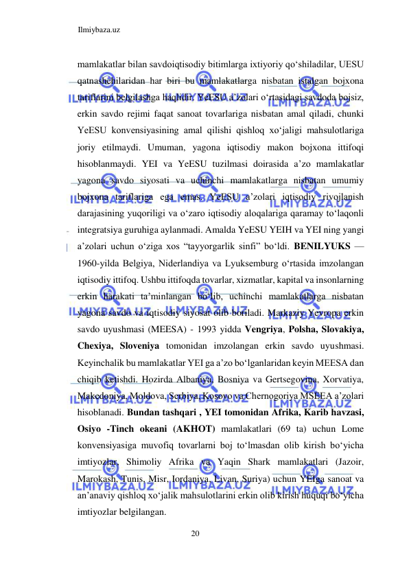Ilmiybaza.uz 
20  
mamlakatlar bilan savdoiqtisodiy bitimlarga ixtiyoriy qoʻshiladilar, UESU 
qatnashchilaridan har biri bu mamlakatlarga nisbatan istalgan bojxona 
tariflarini belgilashga haqlidir. YeESU a’zolari oʻrtasidagi savdoda bojsiz, 
erkin savdo rejimi faqat sanoat tovarlariga nisbatan amal qiladi, chunki 
YeESU konvensiyasining amal qilishi qishloq xoʻjaligi mahsulotlariga 
joriy etilmaydi. Umuman, yagona iqtisodiy makon bojxona ittifoqi 
hisoblanmaydi. YEI va YeESU tuzilmasi doirasida a’zo mamlakatlar 
yagona savdo siyosati va uchinchi mamlakatlarga nisbatan umumiy 
bojxona tariflariga ega emas. YeESU a’zolari iqtisodiy rivojlanish 
darajasining yuqoriligi va oʻzaro iqtisodiy aloqalariga qaramay toʻlaqonli 
integratsiya guruhiga aylanmadi. Amalda YeESU YEIH va YEI ning yangi 
a’zolari uchun oʻziga xos “tayyorgarlik sinfi” boʻldi. BENILYUKS — 
1960-yilda Belgiya, Niderlandiya va Lyuksemburg oʻrtasida imzolangan 
iqtisodiy ittifoq. Ushbu ittifoqda tovarlar, xizmatlar, kapital va insonlarning 
erkin harakati ta’minlangan boʻlib, uchinchi mamlakatlarga nisbatan 
yagona savdo va iqtisodiy siyosat olib boriladi. Markaziy Yevropa erkin 
savdo uyushmasi (MEESA) - 1993 yidda Vengriya, Polsha, Slovakiya, 
Chexiya, Sloveniya tomonidan imzolangan erkin savdo uyushmasi. 
Keyinchalik bu mamlakatlar YEI ga a’zo boʻlganlaridan keyin MEESA dan 
chiqib ketishdi. Hozirda Albaniya, Bosniya va Gertsegovina, Xorvatiya, 
Makedoniya, Moldova, Serbiya, Kosovo va Chernogoriya MSEEA a’zolari 
hisoblanadi. Bundan tashqari , YEI tomonidan Afrika, Karib havzasi, 
Osiyo -Tinch okeani (AKHOT) mamlakatlari (69 ta) uchun Lome 
konvensiyasiga muvofiq tovarlarni boj toʻlmasdan olib kirish boʻyicha 
imtiyozlar, Shimoliy Afrika va Yaqin Shark mamlakatlari (Jazoir, 
Marokash, Tunis, Misr, Iordaniya, Livan, Suriya) uchun YEIga sanoat va 
an’anaviy qishloq xoʻjalik mahsulotlarini erkin olib kirish huquqi boʻyicha 
imtiyozlar belgilangan.  
