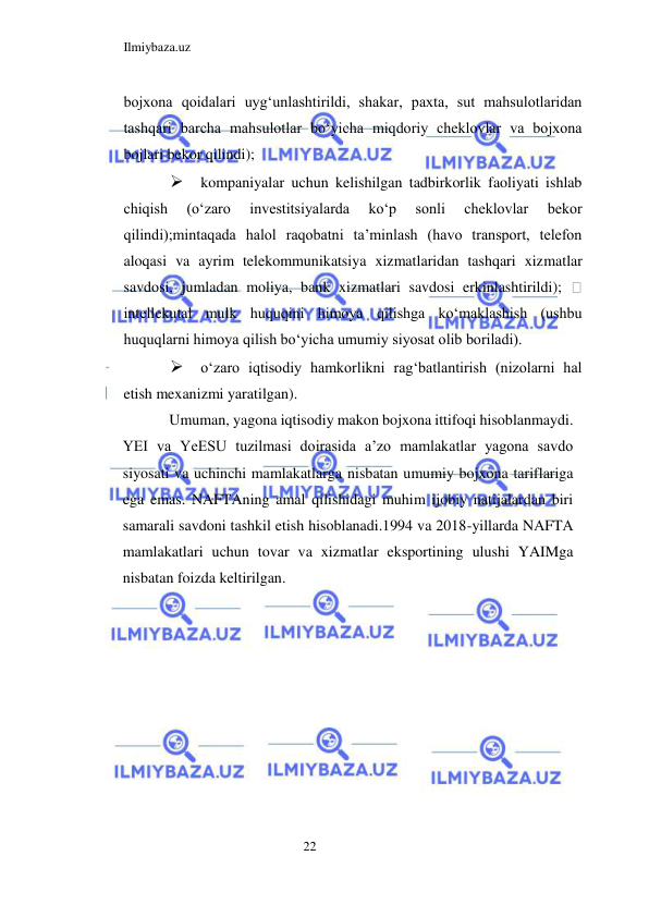 Ilmiybaza.uz 
22  
bojxona qoidalari uygʻunlashtirildi, shakar, paxta, sut mahsulotlaridan 
tashqari barcha mahsulotlar boʻyicha miqdoriy cheklovlar va bojxona 
bojlari bekor qilindi);  
 kompaniyalar uchun kelishilgan tadbirkorlik faoliyati ishlab 
chiqish 
(oʻzaro 
investitsiyalarda 
koʻp 
sonli 
cheklovlar 
bekor 
qilindi);mintaqada halol raqobatni ta’minlash (havo transport, telefon 
aloqasi va ayrim telekommunikatsiya xizmatlaridan tashqari xizmatlar 
savdosi, jumladan moliya, bank xizmatlari savdosi erkinlashtirildi); 
 
intellekutal mulk huquqini himoya qilishga koʻmaklashish (ushbu 
huquqlarni himoya qilish boʻyicha umumiy siyosat olib boriladi).  
 oʻzaro iqtisodiy hamkorlikni ragʻbatlantirish (nizolarni hal 
etish mexanizmi yaratilgan).  
Umuman, yagona iqtisodiy makon bojxona ittifoqi hisoblanmaydi. 
YEI va YeESU tuzilmasi doirasida a’zo mamlakatlar yagona savdo 
siyosati va uchinchi mamlakatlarga nisbatan umumiy bojxona tariflariga 
ega emas. NAFTAning amal qilishidagi muhim ijobiy natijalardan biri 
samarali savdoni tashkil etish hisoblanadi.1994 va 2018-yillarda NАFTА 
mamlakatlari uchun tovar va xizmatlar eksportining ulushi YAIMga 
nisbatan foizda keltirilgan.  
  
