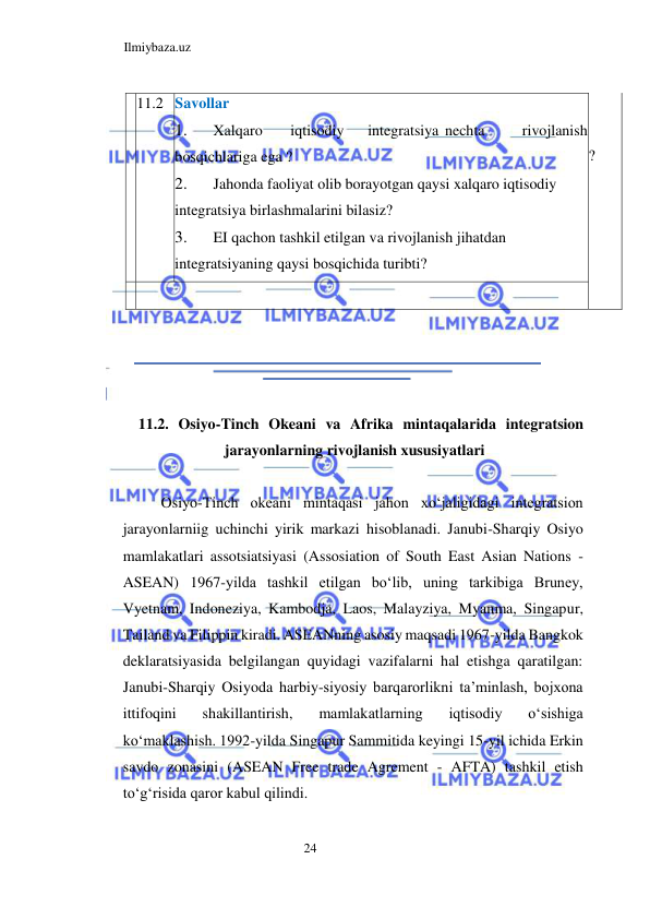 Ilmiybaza.uz 
24  
  11.2  Savollar  
1. 
Xalqaro  
iqtisodiy  
integratsiya  nechta  
rivojlanish 
bosqichlariga ega ?  
2. 
Jahonda faoliyat olib borayotgan qaysi xalqaro iqtisodiy 
integratsiya birlashmalarini bilasiz?  
3. 
EI qachon tashkil etilgan va rivojlanish jihatdan 
integratsiyaning qaysi bosqichida turibti?  
  
  
?  
  
    
  
  
  
  
11.2. Osiyo-Tinch Okeani va Afrika mintaqalarida integratsion 
jarayonlarning rivojlanish xususiyatlari  
  
Osiyo-Tinch okeani mintaqasi jahon xoʻjaligidagi integratsion 
jarayonlarniig uchinchi yirik markazi hisoblanadi. Janubi-Sharqiy Osiyo 
mamlakatlari assotsiatsiyasi (Assosiation of South East Asian Nations -
ASEAN) 1967-yilda tashkil etilgan boʻlib, uning tarkibiga Bruney, 
Vyetnam, Indoneziya, Kambodja, Laos, Malayziya, Myanma, Singapur, 
Tailand va Filippin kiradi. ASEANning asosiy maqsadi 1967-yilda Bangkok 
deklaratsiyasida belgilangan quyidagi vazifalarni hal etishga qaratilgan: 
Janubi-Sharqiy Osiyoda harbiy-siyosiy barqarorlikni ta’minlash, bojxona 
ittifoqini 
shakillantirish, 
mamlakatlarning 
iqtisodiy 
oʻsishiga 
koʻmaklashish. 1992-yilda Singapur Sammitida keyingi 15-yil ichida Erkin 
savdo zonasini (АSEAN Free trade Agrement - AFTA) tashkil etish 
toʻgʻrisida qaror kabul qilindi.  
