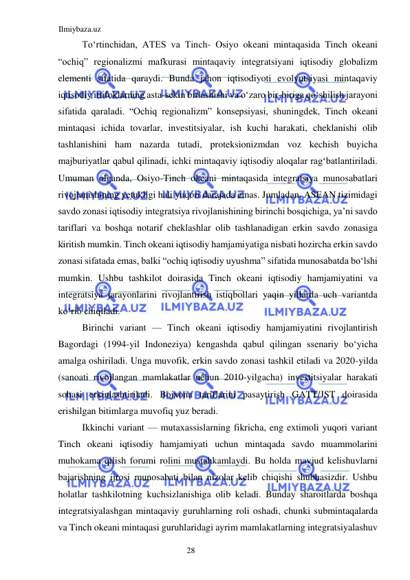 Ilmiybaza.uz 
28  
Toʻrtinchidan, ATES va Tinch- Osiyo okeani mintaqasida Tinch okeani 
“ochiq” regionalizmi mafkurasi mintaqaviy integratsiyani iqtisodiy globalizm 
elementi sifatida qaraydi. Bunda jahon iqtisodiyoti evolyutsiyasi mintaqaviy 
iqtisodiy ittifoklarning asta-sekin birlashishi va oʻzaro bir-biriga qoʻshilish jarayoni 
sifatida qaraladi. “Ochiq regionalizm” konsepsiyasi, shuningdek, Tinch okeani 
mintaqasi ichida tovarlar, investitsiyalar, ish kuchi harakati, cheklanishi olib 
tashlanishini ham nazarda tutadi, proteksionizmdan voz kechish buyicha 
majburiyatlar qabul qilinadi, ichki mintaqaviy iqtisodiy aloqalar ragʻbatlantiriladi. 
Umuman olganda, Osiyo-Tinch okeani mintaqasida integratsiya munosabatlari 
rivojlanishining yetukligi hali yuqori darajada emas. Jumladan, ASEAN tizimidagi 
savdo zonasi iqtisodiy integratsiya rivojlanishining birinchi bosqichiga, ya’ni savdo 
tariflari va boshqa notarif cheklashlar olib tashlanadigan erkin savdo zonasiga 
kiritish mumkin. Tinch okeani iqtisodiy hamjamiyatiga nisbati hozircha erkin savdo 
zonasi sifatada emas, balki “ochiq iqtisodiy uyushma” sifatida munosabatda boʻlshi 
mumkin. Ushbu tashkilot doirasida Tinch okeani iqtisodiy hamjamiyatini va 
integratsiya jarayonlarini rivojlantirish istiqbollari yaqin yillarda uch variantda 
koʻrib chiqiladi.  
Birinchi variant — Tinch okeani iqtisodiy hamjamiyatini rivojlantirish 
Bagordagi (1994-yil Indoneziya) kengashda qabul qilingan ssenariy boʻyicha 
amalga oshiriladi. Unga muvofik, erkin savdo zonasi tashkil etiladi va 2020-yilda 
(sanoati rivojlangan mamlakatlar uchun 2010-yilgacha) investitsiyalar harakati 
sohasi erkinlashtiriladi. Bojxona tariflarini pasaytirish GATT/JST doirasida 
erishilgan bitimlarga muvofiq yuz beradi.  
Ikkinchi variant — mutaxassislarning fikricha, eng extimoli yuqori variant 
Tinch okeani iqtisodiy hamjamiyati uchun mintaqada savdo muammolarini 
muhokama qilish forumi rolini mustahkamlaydi. Bu holda mavjud kelishuvlarni 
bajarishning ijrosi munosabati bilan nizolar kelib chiqishi shubhasizdir. Ushbu 
holatlar tashkilotning kuchsizlanishiga olib keladi. Bunday sharoitlarda boshqa 
integratsiyalashgan mintaqaviy guruhlarning roli oshadi, chunki submintaqalarda 
va Tinch okeani mintaqasi guruhlaridagi ayrim mamlakatlarning integratsiyalashuv 
