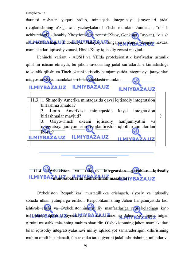 Ilmiybaza.uz 
29  
darajasi nisbatan yuqori boʻlib, mintaqada integratsiya jarayonlari jadal 
rivojlanishining oʻziga xos yacheykalari boʻlishi mumkin. Jumladan, “oʻsish 
uchburchagi” - Janubiy Xitoy iqtisodiy zonasi (Xitoy, Gonkong, Tayvan), “oʻsish 
oltin uchburchagi” (Indoneziya, Malayziya, Singapur), Yapon dengizi havzasi 
mamlakatlari iqtisodiy zonasi, Hindi-Xitoy iqtisodiy zonasi mavjud.  
Uchinchi variant - AQSH va YEIda proteksionistik kayfiyatlar ustunlik 
qilishini istisno etmaydi, bu jahon savdosining jadal sur’atlarda erkinlashishiga 
toʻsqinlik qilishi va Tinch okeani iqtisodiy hamjamiyatida integratsiya jarayonlari 
miqyosini Osiyo mamlakatlari bilan cheklashi mumkin.  
  
 
  
11.4. 
Oʻzbekiston 
va 
xalqaro 
integratsion 
guruhlar 
iqtisodiy 
munosabatlarini faollashtirish masalalari  
  
Oʻzbekiston Respublikasi mustaqillikka erishgach, siyosiy va iqtisodiy 
sohada ulkan yutuqlarga erishdi. Respublikamizning Jahon hamjamiyatida faol 
ishtirok etishi va Oʻzbekistonning milliy manfaatlariga mos keladigan koʻp 
tomonlama iqtisodiy siyosat yuritishi davlatimizning Jahon xoʻjaligida tutgan 
oʻrnini mustahkamlashning muhim shartidir. Oʻzbekistonning jahon mamlakatlari 
bilan iqtisodiy integratsiyalashuvi milliy iqtisodiyot samaradorligini oshirishning 
muhim omili hisoblanadi, fan-texnika taraqqiyotini jadallashtirishning, millatlar va 
    
  
  
  
?   
  11 .3   . Shimoliy Amerika mintaqasida qaysi iq 
1 
  
tisodiy integratsion 
birlashma amalda?    
  
integratsion 
.  
2 
Amerikasi  mintaqasida  kaysi  
Lotin  
birlashmalar mavjud?   
.  
3 
Osiyo - 
Tinch  okeani  iqtisodiy  
hamjamiy 
atini  va 
  
integratsiya jarayonlarini rivojlantirish  
  
istiqbollari nimalardan 
iborat?   
  
    
  
  
