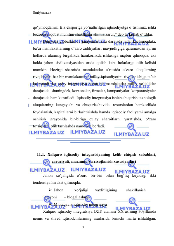 Ilmiybaza.uz 
3  
qoʻymoqdamiz. Biz eksportga yoʻnaltirilgan iqtisodiyotga oʻtishimiz, ichki 
bozorda raqobat muhitini shakllantirishimiz zarur.” deb ta’kidlab oʻtdilar.  
Dunyoda globallashuv jarayonlari shu darajada jadal kechmoqdaki, 
ba’zi mamlakatlarning oʻzaro ziddiyatlari mavjudligiga qaramasdan ayrim 
hollarda ularning birgalikda hamkorlikda ishlashga majbur qilmoqda, aks 
holda jahon sivilizatsiyasidan ortda qolish kabi holatlarga olib kelishi 
mumkin. Hozirgi sharoitda mamlakatlar oʻrtasida oʻzaro aloqalarning 
rivojlanishi har bir mamlakatning milliy iqtisodiyotini rivojlanishiga ta’sir 
koʻrsatadi. Iqtisodiy integratsiya butun bir mamlakatlar milliy xoʻjaliklar 
darajasida, shuningdek, korxonalar, firmalar, kompaniyalar, korporatsiyalar 
darajasida ham kuzatiladi. Iqtisodiy integratsiya ishlab chiqarish texnologik 
aloqalarning kengayishi va chuqurlashuvida, resurslardan hamkorlikda 
foydalanish, kapitallarni birlashtirishda hamda iqtisodiy faoliyatni amalga 
oshirish jarayonida bir-biriga qulay sharoitlarni yaratishda, oʻzaro 
toʻsiqlarni olib tashlashda namoyon boʻladi.  
  
  
  
11.1. Xalqaro iqtisodiy integratsiyaning kelib chiqish sabablari, 
zaruriyati, mazmuni va rivojlanish xususiyatlari  
  
Jahon xoʻjaligida oʻzaro bir-biri bilan bogʻliq kuyidagi ikki 
tendensiya harakat qilmoqda.  
 Jahon  
xoʻjaligi  
yaxlitligining  
shakillanish 
 
jarayoni  
– blogallashuv;  
 Mintaqaviy iqtisodiy integrasiya  
Xalqaro iqtisodiy integratsiya (XII) atamasi ХХ asrning 30yillarida 
nemis va shved iqtisodchilarining asarlarida birinchi marta ishlatilgan. 
