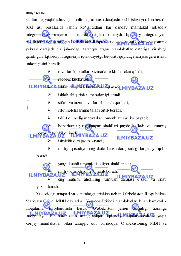 Ilmiybaza.uz 
30  
elatlarning yaqinlashuviga, aholining turmush darajasini oshirishga yordam beradi. 
ХХI asr boshlarida jahon xoʻjaligidagi har qanday mamlakat iqtisodiy 
integratsiyasiz barqaror sur’atlarda rivojlana olmaydi. Iqtisodiy integratsiyani 
rivojlantirishga qaratilgan Oʻzbekiston Respublikasi siyosati milliy iqtisodiyotning 
yuksak darajada va jahondagi taraqqiy etgan mamlakatlar qatoriga kirishiga 
qaratilgan. Iqtisodiy integratsiya iqtisodiyotga bevosita quyidagi natijalarga erishish 
imkoniyatini beradi:  
 
tovarlar, kapitallar, xizmatlar erkin harakat qiladi;  
 
raqobat kuchayadi;  
 
ishlab chiqarish kuchlari rivojlanadi;  
 
ishlab chiqarish samaradorligi ortadi;  
 
sifatli va arzon tavarlar ishlab chiqariladi;  
 
iste’molchilarning talabi ortib boradi;  
 
taklif qilinadigan tovarlar nomenklaturasi koʻpayadi;  
 
bozorlarning rivojlangan shakllari paydo boʻladi va umumiy 
bozorlar tashkil qilinadi;  
 
ishsizlik darajasi pasayadi;  
 
milliy iqtisodiyotning shakillanish darajasidagi farqlar yoʻqolib 
boradi;  
 
yangi kuchli umumiqtisodiyot shakllanadi;  
 
milliy iqtisodiyot rivojlanib boradi;  
 
eng muhimi aholining turmush darajasi oʻsadi va sifati 
yaxshilanadi.  
Yuqoridagi maqsad va vazifalarga erishish uchun Oʻzbekiston Respublikasi 
Markaziy Osiyo, MDH davlatlari, Yevropa Ittifoqi mamlakatlari bilan hamkorlik 
aloqalarini 
rivojlantirishi 
kerak. 
Oʻzbekiston 
jahon 
xoʻjaligi 
tizimiga 
integratsiyalashib borar ekan, uning xalqaro iqtisodiy aloqalari uzok va yaqin 
xorijiy mamlakatlar bilan taraqqiy etib bormoqda. Oʻzbekistoning MDH va 
