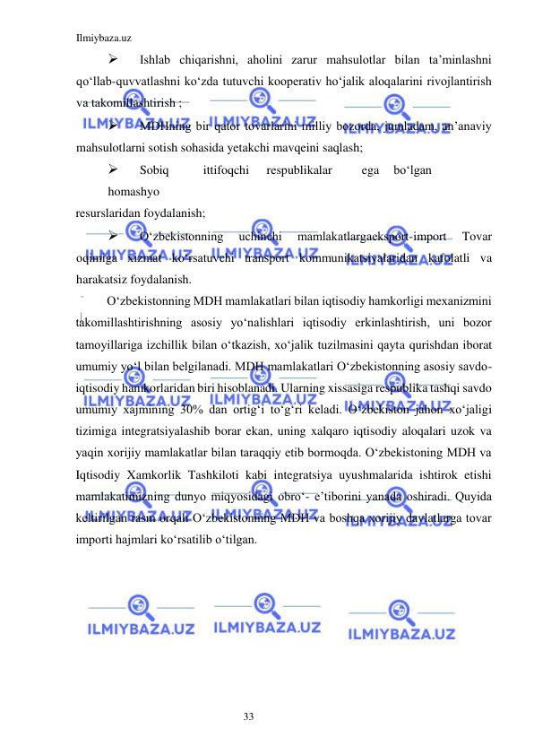 Ilmiybaza.uz 
33  
 
Ishlab chiqarishni, aholini zarur mahsulotlar bilan ta’minlashni 
qoʻllab-quvvatlashni koʻzda tutuvchi kooperativ hoʻjalik aloqalarini rivojlantirish 
va takomillashtirish ;  
 
MDHning bir qator tovarlarini milliy bozorda, jumladam, an’anaviy 
mahsulotlarni sotish sohasida yetakchi mavqeini saqlash;  
 
Sobiq  
ittifoqchi  
respublikalar  
ega  boʻlgan 
 
homashyo  
resurslaridan foydalanish;  
 
Oʻzbekistonning 
uchinchi 
mamlakatlargaeksport-import 
Tovar 
oqimiga xizmat koʻrsatuvchi transport kommunikatsiyalaridan kafolatli va 
harakatsiz foydalanish.  
Oʻzbekistonning MDH mamlakatlari bilan iqtisodiy hamkorligi mexanizmini 
takomillashtirishning asosiy yoʻnalishlari iqtisodiy erkinlashtirish, uni bozor 
tamoyillariga izchillik bilan oʻtkazish, xoʻjalik tuzilmasini qayta qurishdan iborat 
umumiy yoʻl bilan belgilanadi. MDH mamlakatlari Oʻzbekistonning asosiy savdo-
iqtisodiy hamkorlaridan biri hisoblanadi. Ularning xissasiga respublika tashqi savdo 
umumiy xajmining 30% dan ortigʻi toʻgʻri keladi. Oʻzbekiston jahon xoʻjaligi 
tizimiga integratsiyalashib borar ekan, uning xalqaro iqtisodiy aloqalari uzok va 
yaqin xorijiy mamlakatlar bilan taraqqiy etib bormoqda. Oʻzbekistoning MDH va 
Iqtisodiy Xamkorlik Tashkiloti kabi integratsiya uyushmalarida ishtirok etishi 
mamlakatimizning dunyo miqyosidagi obroʻ- e’tiborini yanada oshiradi. Quyida 
keltirilgan rasm orqali Oʻzbekistonning MDH va boshqa xorijiy davlatlarga tovar 
importi hajmlari koʻrsatilib oʻtilgan.  
  
