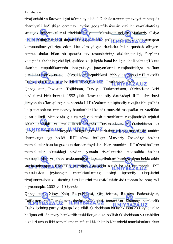 Ilmiybaza.uz 
36  
rivojlanishi va farovonligini ta’minlay oladi”. Oʻzbekistonning mavqyei mintaqada 
ahamiyatli boʻlishiga qaramay, ayrim geografik-siyosiy omillar mamlakatning 
strategik imkoniyatlarini cheklab qoʻyadi. Mamlakat qolgan Markaziy Osiyo 
davlatlarining barchasi singari dengizga chiqish yoʻliga ega emas jahon transport 
kommunikatsiyalariga erkin kira olmaydigan davlatlar bilan qurshab olingan. 
Ammo shular bilan bir qatorda suv resurslarining cheklanganligi, Fargʻona 
vodiysida aholining zichligi, qishloq xoʻjaligida band boʻlgan aholi salmogʻi katta 
ekanligi respublikamizda integratsiya jarayonlarini rivojlantirishga ma’lum 
darajada ta’sir koʻrsatadi. Oʻzbekiston Republikasi 1992-yilda Iqtisodiy Hamkorlik 
Tashkiloti (IHT)ga a’zo boʻldi. IHT Afgʻoniston, Ozarbayjon, Eron,  
Qozogʻiston, Pokiston, Tojikiston, Turkiya, Turkmaniston, Oʻzbekiston kabi 
davlatlarni birlashtiradi. 1992-yilda Texronda oliy darajadagi IHT uchrashuvi 
jarayonida e’lon qilingan axborotda IHT a’zolarining iqtisodiy rivojlanishi yoʻlida 
koʻp tomonlama mintaqaviy hamkorlikni koʻzda tutuvchi maqsadlar va vazifalar 
e’lon qilindi. Mintaqada gaz va neft oʻtkazish tarmoklarini rivojlantirish rejalari 
ishlab chiqildi va ma’kullandi. Bunda Turkmanistondan Oʻzbekiston va 
Qozogʻiston orqali Xitoyga oʻtadigan gaz quvurlarining ishga tushirilishi muhim 
ahamiyatga ega boʻldi. IHT a’zosi boʻlgan Markaziy Osiyodagi boshqa 
mamlakatlar ham bu gaz quvurlaridan foydalanishlari mumkin. IHT a’zosi boʻlgan 
mamlakatlar oʻrtasidagi savdoni yanada rivojlantirish maqsadida boshqa 
mintaqalardagi va jahon savdo amaliyotidagi tajribalarni hisobga olgan holda erkin 
savdo mintaqasi (EKOFTA) tuzishga asta-sekin oʻtish koʻzda tutilmoqda. IXT 
mintakasida 
joylashgan 
mamlakatlarning 
tashqi 
iqtisodiy 
aloqalarini 
rivojlantirnshda va ularning harakatlarini muvofiqlashtirishda tobora koʻproq roʻl 
oʻynamoqda. 2002-yil 10-iyunda  
Qozogʻiston, Xitoy Xalq Respublikasi, Qirgʻiziston, Rossiya Federatsiyasi, 
Tojikiston va Oʻzbekiston davlat boshliqlari tomonidan Shanxay hamkorlik 
Tashkilotining partiyasiga qoʻl qoʻyildi. Oʻzbekiston bu tashkilotta 2001-yilda a’zo 
boʻlgan edi. Shanxay hamkorlik tashkilotiga a’zo boʻlish Oʻzbekiston va tashkilot 
a’zolari uchun ikki tomonlama manfaatli hisoblanib ishtirokchi mamlakatlar uchun 
