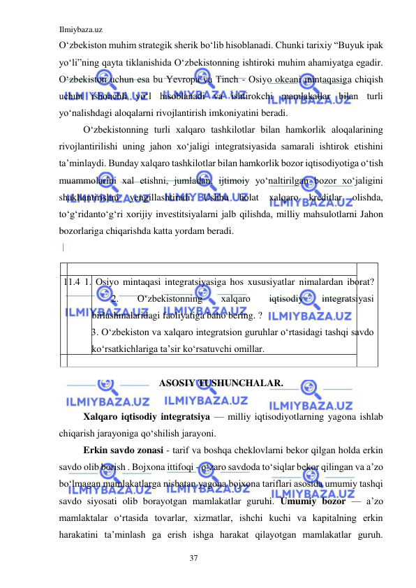 Ilmiybaza.uz 
37  
Oʻzbekiston muhim strategik sherik boʻlib hisoblanadi. Chunki tarixiy “Buyuk ipak 
yoʻli”ning qayta tiklanishida Oʻzbekistonning ishtiroki muhim ahamiyatga egadir. 
Oʻzbekiston uchun esa bu Yevropa va Tinch - Osiyo okeani mintaqasiga chiqish 
uchun ishonchli yoʻl hisoblanadi va ishtirokchi mamlakatlar bilan turli 
yoʻnalishdagi aloqalarni rivojlantirish imkoniyatini beradi.  
Oʻzbekistonning turli xalqaro tashkilotlar bilan hamkorlik aloqalarining 
rivojlantirilishi uning jahon xoʻjaligi integratsiyasida samarali ishtirok etishini 
ta’minlaydi. Bunday xalqaro tashkilotlar bilan hamkorlik bozor iqtisodiyotiga oʻtish 
muammolarini xal etishni, jumladan, ijtimoiy yoʻnaltirilgan bozor xoʻjaligini 
shakllantirishni 
yengillashtiradi. 
Ushbu 
holat 
xalqaro 
kreditlar 
olishda, 
toʻgʻridantoʻgʻri xorijiy investitsiyalarni jalb qilishda, milliy mahsulotlarni Jahon 
bozorlariga chiqarishda katta yordam beradi.  
  
  
  
 11.4 1. Osiyo mintaqasi integratsiyasiga hos xususiyatlar nimalardan iborat? 
 
 2. 
Oʻzbekistonning 
xalqaro 
iqtisodiy 
integratsiyasi 
birlashmalaridagi faoliyatiga baho bering. ?  
3. Oʻzbekiston va xalqaro integratsion guruhlar oʻrtasidagi tashqi savdo 
koʻrsatkichlariga ta’sir koʻrsatuvchi omillar.  
   
ASOSIY TUSHUNCHALAR.  
  
Xalqaro iqtisodiy integratsiya — milliy iqtisodiyotlarning yagona ishlab 
chiqarish jarayoniga qoʻshilish jarayoni.  
Erkin savdo zonasi - tarif va boshqa cheklovlarni bekor qilgan holda erkin 
savdo olib borish . Bojxona ittifoqi - oʻzaro savdoda toʻsiqlar bekor qilingan va a’zo 
boʻlmagan mamlakatlarga nisbatan yagona bojxona tariflari asosida umumiy tashqi 
savdo siyosati olib borayotgan mamlakatlar guruhi. Umumiy bozor — a’zo 
mamlaktalar oʻrtasida tovarlar, xizmatlar, ishchi kuchi va kapitalning erkin 
harakatini ta’minlash ga erish ishga harakat qilayotgan mamlakatlar guruh. 
