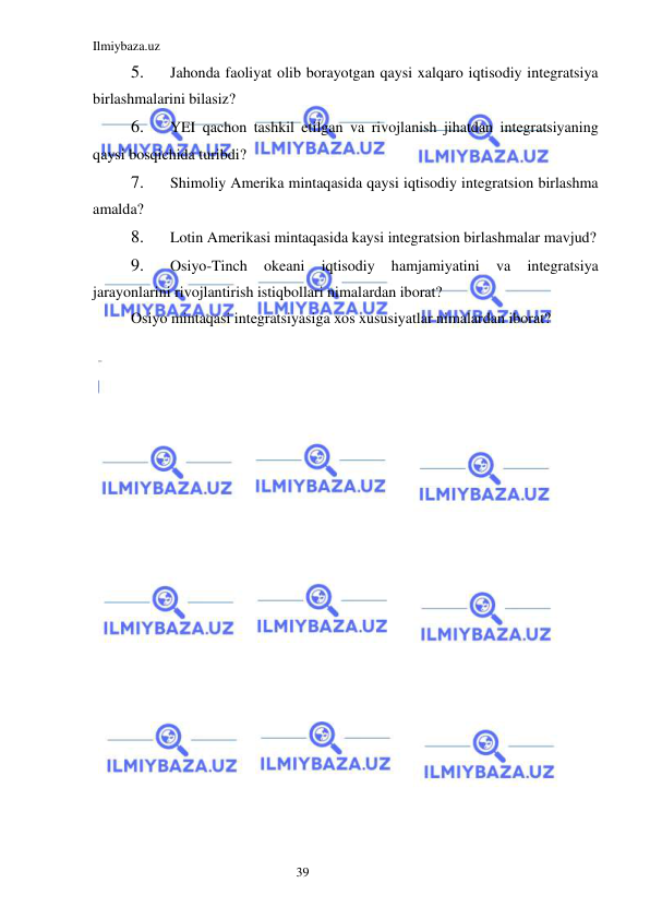 Ilmiybaza.uz 
39  
5. 
Jahonda faoliyat olib borayotgan qaysi xalqaro iqtisodiy integratsiya 
birlashmalarini bilasiz?  
6. 
YEI qachon tashkil etilgan va rivojlanish jihatdan integratsiyaning 
qaysi bosqichida turibdi?  
7. 
Shimoliy Amerika mintaqasida qaysi iqtisodiy integratsion birlashma 
amalda?  
8. 
Lotin Amerikasi mintaqasida kaysi integratsion birlashmalar mavjud?  
9. 
Osiyo-Tinch 
okeani 
iqtisodiy 
hamjamiyatini 
va 
integratsiya 
jarayonlarini rivojlantirish istiqbollari nimalardan iborat?  
Osiyo mintaqasi integratsiyasiga xos xususiyatlar nimalardan iborat? 
