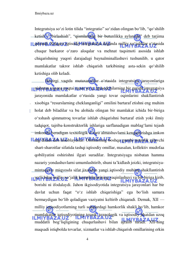 Ilmiybaza.uz 
4  
Integratsiya soʻzi lotin tilida “integratio” soʻzidan olingan boʻlib, “qoʻshilib 
ketish”, “birlashish”, “qismlarning bir butunlikka aylanishi" deb tarjima 
qilinadi. Xalqaro iqtisodiy integratsiya deganda milliy xoʻjaliklar oʻrtasida 
chuqur barkaror oʻzaro aloqalar va mehnat taqsimoti asosida ishlab 
chiqarishning yuqori darajadagi baynalminallashuvi tushunilib, u qator 
mamlakatlar takror ishlab chiqarish tarkibining asta-sekin qoʻshilib 
ketishiga olib keladi.  
Hozirgi vaqtda mutaxassislar oʻrtasida integratsiya jarayonlariga 
nisbatan yagona nuqtai nazar yoʻq. Iqtisodchilarning bir guruhi integratsiya 
jarayonida mamlakatlar oʻrtasida yangi tovar oqimlarini shakllantirish 
xisobiga “resurslarning cheklanganligi” omilini bartaraf etishni eng muhim 
holat deb biladilar va bu alohida olingan bir mamlakat ichida bir-biriga 
oʻxshash qimmatroq tovarlar ishlab chiqarishni bartaraf etish yoki ilmiy 
tadqiqot, tajriba-konstruktorlik ishlariga sarflanadigan mablagʻlarni tejash 
imkonini beradigan texnologik oʻzaro almashuvlarni kengaytirishga imkon 
tugʻdiradi deb hisoblaydilar. Olimlarning boshqa guruhi ustunlik qiluvchi 
shart-sharoitlar sifatida tashqi iqtisodiy omillar, masalan, kollektiv mudofaa 
qobiliyatini oshirishni ilgari suradilar. Integratsiyaga nisbatan hamma 
nazariy yondashuvlarni umumlashtirib, shuni ta’kidlash joizki, integratsiya-
mintaqaviy miqyosda sifat jixatidan yangi iqtisodiy muhitni shakllantirish 
yoʻli bilan milliy xoʻjalik komplekslarining yaqinlashuvi va bir-biriga kirib, 
borishi ni ifodalaydi. Jahon ikgisodiyotida integratsiya jarayonlari har bir 
davlat uchun faqat “oʻz ishlab chiqarishiga” ega boʻlish samara 
bermaydigan boʻlib qoladigan vaziyatni keltirib chiqaradi. Demak, XII — 
milliy iqtisodiyotlarning turli sohalardagi hamkorlik shakli boʻlib, hamkor 
mamlakatlar iqtisodiyotining texnik, texnologik va iqtisodiy jihatdan uzoq 
muddatli bogʻliqligining chuqurlashuvi bilan ajralib turadi. XII-ning 
maqsadi istiqbolda tovarlar, xizmatlar va ishlab chiqarish omillarining erkin 
