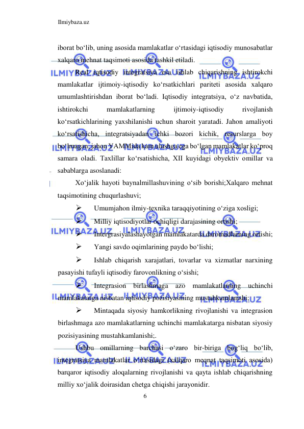 Ilmiybaza.uz 
6  
iborat boʻlib, uning asosida mamlakatlar oʻrtasidagi iqtisodiy munosabatlar 
xalqaro mehnat taqsimoti asosida tashkil etiladi.  
Real iqtisodiy integratsiya esa ishlab chiqarishning ishtirokchi 
mamlakatlar ijtimoiy-iqtisodiy koʻrsatkichlari pariteti asosida xalqaro 
umumlashtirishdan iborat boʻladi. Iqtisodiy integratsiya, oʻz navbatida, 
ishtirokchi 
mamlakatlarning 
ijtimoiy-iqtisodiy 
rivojlanish 
koʻrsatkichlarining yaxshilanishi uchun sharoit yaratadi. Jahon amaliyoti 
koʻrsatishicha, integratsiyadan ichki bozori kichik, resurslarga boy 
boʻlmagan, jahon YAMMida kam ulushga ega boʻlgan mamlakatlar koʻproq 
samara oladi. Taxlillar koʻrsatishicha, XII kuyidagi obyektiv omillar va 
sabablarga asoslanadi:  
Xoʻjalik hayoti baynalmillashuvining oʻsib borishi;Xalqaro mehnat 
taqsimotining chuqurlashuvi;  
 
Umumjahon ilmiy-texnika taraqqiyotining oʻziga xosligi;  
 
Milliy iqtisodiyotlar ochiqligi darajasining ortishi;  
 
Intergrasiyalashayotgan mamlakatarda daromadlarning ortishi;  
 
Yangi savdo oqimlarining paydo boʻlishi;  
 
Ishlab chiqarish xarajatlari, tovarlar va xizmatlar narxining 
pasayishi tufayli iqtisodiy farovonlikning oʻsishi;  
 
Integrasion birlashmaga azo mamlakatlarning uchinchi 
mamlakatarga nisbatan iqtisodiy pozisiyasining mustahkamlanishi;  
 
Mintaqada siyosiy hamkorlikning rivojlanishi va integrasion 
birlashmaga azo mamlakatlarning uchinchi mamlakatarga nisbatan siyosiy 
pozisiyasining mustahkamlanishi;.  
Ushbu omillarning barchasi oʻzaro bir-biriga bogʻliq boʻlib, 
integratsiya mamlakatlar oʻrtasidagi (xalqaro meqnat taqsimoti asosida) 
barqaror iqtisodiy aloqalarning rivojlanishi va qayta ishlab chiqarishning 
milliy xoʻjalik doirasidan chetga chiqishi jarayonidir.  
