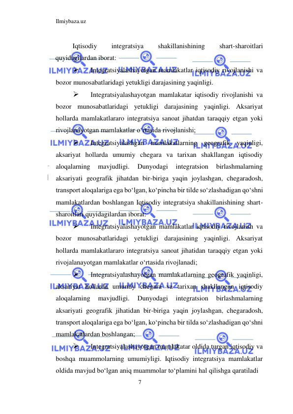 Ilmiybaza.uz 
7  
Iqtisodiy 
integratsiya 
shakillanishining 
shart-sharoitlari 
quyidagilardan iborat:  
 
Integratsiyalashayotgan mamlakatlar iqtisodiy rivojlanishi va 
bozor munosabatlaridagi yetukligi darajasining yaqinligi.  
 
Integratsiyalashayotgan mamlakatar iqtisodiy rivojlanishi va 
bozor munosabatlaridagi yetukligi darajasining yaqinligi. Aksariyat 
hollarda mamlakatlararo integratsiya sanoat jihatdan taraqqiy etgan yoki 
rivojlanayotgan mamlakatlar oʻrtasida rivojlanishi;  
 
Integratsiyalashgan mamlakatlarning geografik yaqinligi, 
aksariyat hollarda umumiy chegara va tarixan shakllangan iqtisodiy 
aloqalarning 
mavjudligi. 
Dunyodagi 
integratsion 
birlashmalarning 
aksariyati geografik jihatdan bir-biriga yaqin joylashgan, chegaradosh, 
transport aloqalariga ega boʻlgan, koʻpincha bir tilde soʻzlashadigan qoʻshni 
mamlakatlardan boshlangan Iqtisodiy integratsiya shakillanishining shart-
sharoitlari quyidagilardan iborat:  
 
Integratsiyalashayotgan mamlakatlar iqtisodiy rivojlanish va 
bozor munosabatlaridagi yetukligi darajasining yaqinligi. Aksariyat 
hollarda mamlakatlararo integratsiya sanoat jihatidan taraqqiy etgan yoki 
rivojalanayotgan mamlakatlar oʻrtasida rivojlanadi;  
 
Integratsiyalashayotgan mamlakatlarning geografik yaqinligi, 
aksariyat hollarda umumiy chegara va tarixan shakllangan iqtisodiy 
aloqalarning 
mavjudligi. 
Dunyodagi 
integratsion 
birlashmalarning 
aksariyati geografik jihatidan bir-biriga yaqin joylashgan, chegaradosh, 
transport aloqalariga ega boʻlgan, koʻpincha bir tilda soʻzlashadigan qoʻshni 
mamlakatlardan boshlangan;  
 
Integratsiyalashayotgan mamlakatar oldida turgan iqtisodiy va 
boshqa muammolarning umumiyligi. Iqtisodiy integratsiya mamlakatlar 
oldida mavjud boʻlgan aniq muammolar toʻplamini hal qilishga qaratiladi  
