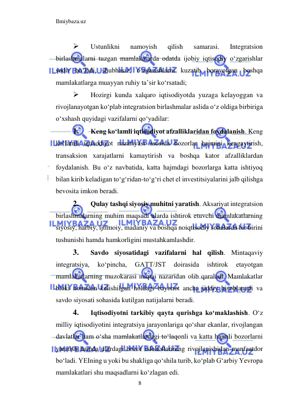 Ilmiybaza.uz 
8  
 
Ustunlikni 
namoyish 
qilish 
samarasi. 
Integratsion 
birlashmalarni tuzgan mamlakatarda odatda ijobiy iqtisodiy oʻzgarishlar 
sodir boʻladi, shubhasiz, oʻzgarishlarni kuzatib borayotgan boshqa 
mamlakatlarga muayyan ruhiy ta’sir koʻrsatadi;  
 
Hozirgi kunda xalqaro iqtisodiyotda yuzaga kelayoggan va 
rivojlanayotgan koʻplab integratsion birlashmalar aslida oʻz oldiga birbiriga 
oʻxshash quyidagi vazifalarni qoʻyadilar:  
1. 
Keng koʻlamli iqtisodiyot afzalliklaridan foydalanish. Keng 
koʻlamli iqtisodiyot nazariyasi asosida bozorlar hajmini kengaytirish, 
transaksion xarajatlarni kamaytirish va boshqa kator afzalliklardan 
foydalanish. Bu oʻz navbatida, katta hajmdagi bozorlarga katta ishtiyoq 
bilan kirib keladigan toʻgʻridan-toʻgʻri chet el investitsiyalarini jalb qilishga 
bevosita imkon beradi.  
2. 
Qulay tashqi siyosiy muhitni yaratish. Aksariyat integratsion 
birlashmalarning muhim maqsadi ularda ishtirok etuvchi mamlakatlarning 
siyosiy, harbiy, ijtimoiy, madaniy va boshqa noiqtisodiy sohalarda bir birini 
tushunishi hamda hamkorligini mustahkamlashdir.  
3. 
Savdo siyosatidagi vazifalarni hal qilish. Mintaqaviy 
integratsiya, 
koʻpincha, 
GATT/JST 
doirasida 
ishtirok 
etayotgan 
mamlakatlarning muzokarasi nuqtai nazaridan olib qaraladi. Mamlakatlar 
bloki nomidan kelishilgan holdagi bayonot ancha jiddiy hisoblanadi va 
savdo siyosati sohasida kutilgan natijalarni beradi.  
4. 
Iqtisodiyotni tarkibiy qayta qurishga koʻmaklashish. Oʻz 
milliy iqtisodiyotini integratsiya jarayonlariga qoʻshar ekanlar, rivojlangan 
davlatlar ham oʻsha mamlakatlardagi toʻlaqonli va katta hajmli bozorlarni 
yaratish hamda ulardagi bozor islohotlarining rivojlanishidan manfaatdor 
boʻladi. YEIning u yoki bu shakliga qoʻshila turib, koʻplab Gʻarbiy Yevropa 
mamlakatlari shu maqsadlarni koʻzlagan edi.  
