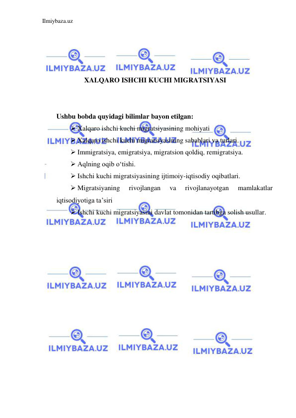 Ilmiybaza.uz 
 
 
 
 
 
XALQARO ISHCHI KUCHI MIGRATSIYASI 
  
  
Ushbu bobda quyidagi bilimlar bayon etilgan:  
 Xalqaro ishchi kuchi migratsiyasining mohiyati  
 Xalqaro ishchi kuchi migratsiyasining sabablari va turlari.  
 Immigratsiya, emigratsiya, migratsion qoldiq, remigratsiya.  
 Aqlning oqib oʻtishi.  
 Ishchi kuchi migratsiyasining ijtimoiy-iqtisodiy oqibatlari.  
 Migratsiyaning 
rivojlangan 
va 
rivojlanayotgan 
mamlakatlar 
iqtisodiyotiga ta’siri  
 Ishchi kuchi migratsiyasini davlat tomonidan tartibga solish usullar.  
  
 
 
 
 
 
 
 
 
 
 
 
 
 
