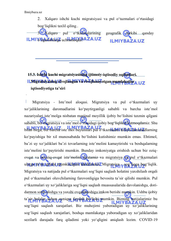 Ilmiybaza.uz 
 
2. Xalqaro ishchi kuchi migratsiyasi va pul oʻtazmalari oʻrtasidagi 
bogʻliqlikni taxlil qiling..  
3. Xalqaro 
pul 
oʻtkazmalarining 
geografik 
tarkibi 
qanday 
oʻzgarishlarga uchramoqda?  
  
  
  
  
15.3. Ishchi kuchi migratsiyasining ijtimoiy-iqtisodiy oqibatlari. 
Migratsiyaning rivojlangan va rivojlanayotgan mamlakatlar 
iqtisodiyotiga ta’siri  
  
Migratsiya - Iste’mol aloqasi. Migratsiya va pul oʻtkazmalari uy 
xoʻjaliklarining daromadlarini koʻpaytirganligi sababli va barcha iste’mol 
nazariyalari iste’molga nisbatan marjinal moyillik ijobiy boʻlishini taxmin qilgani 
sababli, biz migratsiya va iste’mol oʻrtasidagi ijobiy bogʻliqlikni kutmoqdamiz. Shu 
bilan birga, biz barcha iste’mol buyumlari pul oʻtkazmalari tufayli daromadlarning 
koʻpayishiga bir xil munosabatda boʻlishini kutishimiz mumkin emas. Ehtimol, 
ba’zi uy xoʻjaliklari ba’zi tovarlarning iste’molini kamaytirishi va boshqalarning 
iste’molini koʻpaytirishi mumkin. Bunday imkoniyatga erishish uchun biz oziq-
ovqat va nooziq-ovqat iste’molini ajratamiz va migratsiya va pul oʻtkazmalari 
ularga ta’sir qilishi mumkinligini tekshiramiz. Migratsiya - sogʻliqqa bogʻliqlik. 
Migratsiya va natijada pul oʻtkazmalari sogʻliqni saqlash holatini yaxshilash orqali 
pul oʻtkazmalari oluvchilarning farovonligiga bevosita ta’sir qilishi mumkin. Pul 
oʻtkazmalari uy xoʻjaliklariga sogʻliqni saqlash muassasalarida davolanishga, dori-
darmon sotib olishga va yaxshi ovqatlanishiga imkon berishi mumkin. Ushbu ijobiy 
ta’sir bolalar uchun ayniqsa foydali boʻlishi mumkin. Bizning natijalarimiz bu 
sogʻliqni saqlash xarajatlari. Biz muhojirni yuboradigan uy xoʻjaliklarining 
sogʻliqni saqlash xarajatlari, boshqa mamlakatga yuboradigan uy xoʻjaliklaridan 
sezilarli darajada farq qiladimi yoki yoʻqligini aniqlash lozim. COVID-19 
