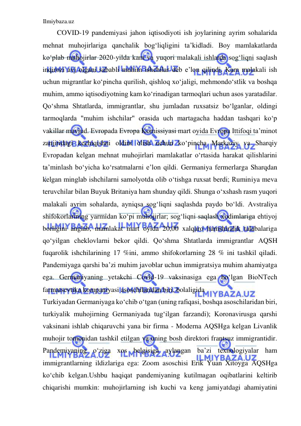 Ilmiybaza.uz 
 
COVID-19 pandemiyasi jahon iqtisodiyoti ish joylarining ayrim sohalarida 
mehnat muhojirlariga qanchalik bogʻliqligini ta’kidladi. Boy mamlakatlarda 
koʻplab muhojirlar 2020-yilda kam va yuqori malakali ishlarda sogʻliqni saqlash 
inqirozi avj olgani sababli muhim ishchilar deb e’lon qilindi. Kam malakali ish 
uchun migrantlar koʻpincha qurilish, qishloq xoʻjaligi, mehmondoʻstlik va boshqa 
muhim, ammo iqtisodiyotning kam koʻrinadigan tarmoqlari uchun asos yaratadilar. 
Qoʻshma Shtatlarda, immigrantlar, shu jumladan ruxsatsiz boʻlganlar, oldingi 
tarmoqlarda "muhim ishchilar" orasida uch martagacha haddan tashqari koʻp 
vakillar mavjud. Evropada Evropa Komissiyasi mart oyida Evropa Ittifoqi ta’minot 
zanjiridagi kechiqishni oldini olish uchun koʻpincha Markaziy va Sharqiy 
Evropadan kelgan mehnat muhojirlari mamlakatlar oʻrtasida harakat qilishlarini 
ta’minlash boʻyicha koʻrsatmalarni e’lon qildi. Germaniya fermerlarga Sharqdan 
kelgan minglab ishchilarni samolyotda olib oʻtishga ruxsat berdi; Ruminiya meva 
teruvchilar bilan Buyuk Britaniya ham shunday qildi. Shunga oʻxshash rasm yuqori 
malakali ayrim sohalarda, ayniqsa sogʻliqni saqlashda paydo boʻldi. Аvstraliya 
shifokorlarining yarmidan koʻpi muhojirlar; sogʻliqni saqlash xodimlariga ehtiyoj 
borligini anglab, mamlakat mart oyida 20,00 xalqaro hamshiralik talabalariga 
qoʻyilgan cheklovlarni bekor qildi. Qoʻshma Shtatlarda immigrantlar АQSH 
fuqarolik ishchilarining 17 %ini, ammo shifokorlarning 28 % ini tashkil qiladi. 
Pandemiyaga qarshi ba’zi muhim javoblar uchun immigratsiya muhim ahamiyatga 
ega. Germaniyaning yetakchi Covid-19 vaksinasiga ega boʻlgan BioNTech 
farmatsevtika kompaniyasi asoschilaridan biri, bolaligida  
Turkiyadan Germaniyaga koʻchib oʻtgan (uning rafiqasi, boshqa asoschilaridan biri, 
turkiyalik muhojirning Germaniyada tugʻilgan farzandi); Koronavirusga qarshi 
vaksinani ishlab chiqaruvchi yana bir firma - Moderna АQSHga kelgan Livanlik 
muhojir tomonidan tashkil etilgan va uning bosh direktori frantsuz immigrantidir. 
Pandemiyaning oʻziga xos belgisiga aylangan ba’zi texnologiyalar ham 
immigrantlarning ildizlariga ega: Zoom asoschisi Erik Yuan Xitoyga АQSHga 
koʻchib kelgan.Ushbu haqiqat pandemiyaning kutilmagan oqibatlarini keltirib 
chiqarishi mumkin: muhojirlarning ish kuchi va keng jamiyatdagi ahamiyatini 
