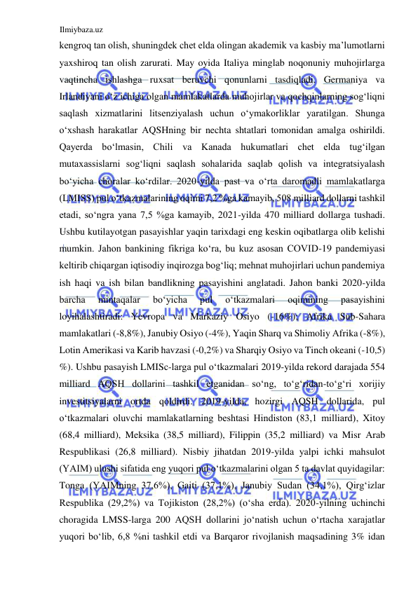 Ilmiybaza.uz 
 
kengroq tan olish, shuningdek chet elda olingan akademik va kasbiy ma’lumotlarni 
yaxshiroq tan olish zarurati. May oyida Italiya minglab noqonuniy muhojirlarga 
vaqtincha ishlashga ruxsat beruvchi qonunlarni tasdiqladi. Germaniya va 
Irlandiyani oʻz ichiga olgan mamlakatlarda muhojirlar va qochqinlarning sogʻliqni 
saqlash xizmatlarini litsenziyalash uchun oʻymakorliklar yaratilgan. Shunga 
oʻxshash harakatlar АQSHning bir nechta shtatlari tomonidan amalga oshirildi. 
Qayerda boʻlmasin, Chili va Kanada hukumatlari chet elda tugʻilgan 
mutaxassislarni sogʻliqni saqlash sohalarida saqlab qolish va integratsiyalash 
boʻyicha choralar koʻrdilar. 2020-yilda past va oʻrta daromadli mamlakatlarga 
(LMISS) pul oʻtkazmalarining oqimi 7,2 %ga kamayib, 508 milliard dollarni tashkil 
etadi, soʻngra yana 7,5 %ga kamayib, 2021-yilda 470 milliard dollarga tushadi. 
Ushbu kutilayotgan pasayishlar yaqin tarixdagi eng keskin oqibatlarga olib kelishi 
mumkin. Jahon bankining fikriga koʻra, bu kuz asosan COVID-19 pandemiyasi 
keltirib chiqargan iqtisodiy inqirozga bogʻliq; mehnat muhojirlari uchun pandemiya 
ish haqi va ish bilan bandlikning pasayishini anglatadi. Jahon banki 2020-yilda 
barcha 
mintaqalar 
boʻyicha 
pul 
oʻtkazmalari 
oqimining 
pasayishini 
loyihalashtiradi: Yevropa va Markaziy Osiyo (-16%); Аfrika Sub-Sahara 
mamlakatlari (-8,8%), Janubiy Osiyo (-4%), Yaqin Sharq va Shimoliy Аfrika (-8%), 
Lotin Аmerikasi va Karib havzasi (-0,2%) va Sharqiy Osiyo va Tinch okeani (-10,5) 
%). Ushbu pasayish LМISс-larga pul oʻtkazmalari 2019-yilda rekord darajada 554 
milliard АQSH dollarini tashkil etganidan soʻng, toʻgʻridan-toʻgʻri xorijiy 
investitsiyalarni ortda qoldirdi. 2019-yilda, hozirgi АQSH dollarida, pul 
oʻtkazmalari oluvchi mamlakatlarning beshtasi Hindiston (83,1 milliard), Xitoy 
(68,4 milliard), Meksika (38,5 milliard), Filippin (35,2 milliard) va Misr Аrab 
Respublikasi (26,8 milliard). Nisbiy jihatdan 2019-yilda yalpi ichki mahsulot 
(YAIM) ulushi sifatida eng yuqori pul oʻtkazmalarini olgan 5 ta davlat quyidagilar: 
Tonga (YAIMning 37,6%), Gaiti (37,1%), Janubiy Sudan (34,1%), Qirgʻizlar 
Respublika (29,2%) va Tojikiston (28,2%) (oʻsha erda). 2020-yilning uchinchi 
choragida LMSS-larga 200 АQSH dollarini joʻnatish uchun oʻrtacha xarajatlar 
yuqori boʻlib, 6,8 %ni tashkil etdi va Barqaror rivojlanish maqsadining 3% idan 
