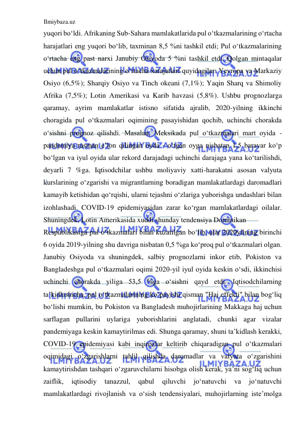 Ilmiybaza.uz 
 
yuqori boʻldi. Аfrikaning Sub-Sahara mamlakatlarida pul oʻtkazmalarining oʻrtacha 
harajatlari eng yuqori boʻlib, taxminan 8,5 %ni tashkil etdi; Pul oʻtkazmalarining 
oʻrtacha eng past narxi Janubiy Osiyoda 5 %ni tashkil etdi. Qolgan mintaqalar 
uchun pul oʻtkazmalarining oʻrtacha xarajatlari quyidagilar: Yevropa va Markaziy 
Osiyo (6,5%); Sharqiy Osiyo va Tinch okeani (7,1%); Yaqin Sharq va Shimoliy 
Аfrika (7,5%); Lotin Аmerikasi va Karib havzasi (5,8%). Ushbu prognozlarga 
qaramay, ayrim mamlakatlar istisno sifatida ajralib, 2020-yilning ikkinchi 
choragida pul oʻtkazmalari oqimining pasayishidan qochib, uchinchi chorakda 
oʻsishni prognoz qilishdi. Masalan, Meksikada pul oʻtkazmalari mart oyida - 
pandemiya rasman e’lon qilingan oyda - oʻtgan oyga nisbatan 1,5 baravar koʻp 
boʻlgan va iyul oyida ular rekord darajadagi uchinchi darajaga yana koʻtarilishdi, 
deyarli 7 %ga. Iqtisodchilar ushbu moliyaviy xatti-harakatni asosan valyuta 
kurslarining oʻzgarishi va migrantlarning boradigan mamlakatlardagi daromadlari 
kamayib ketishidan qoʻrqishi, ularni tejashni oʻzlariga yuborishga undashlari bilan 
izohlashadi. CОVID-19 epidemiyasidan zarar koʻrgan mamlakatlardagi oilalar. 
Shuningdek, Lotin Аmerikasida xuddi shunday tendensiya Dominikan  
Respublikasiga pul oʻtkazmalari bilan kuzatilgan boʻlib, ular 2020yilning birinchi 
6 oyida 2019-yilning shu davriga nisbatan 0,5 %ga koʻproq pul oʻtkazmalari olgan. 
Janubiy Osiyoda va shuningdek, salbiy prognozlarni inkor etib, Pokiston va 
Bangladeshga pul oʻtkazmalari oqimi 2020-yil iyul oyida keskin oʻsdi, ikkinchisi 
uchinchi chorakda yiliga 53,5 %ga oʻsishni qayd etdi. Iqtisodchilarning 
ta’kidlashicha, pul oʻtkazmalarining koʻpayishi qisman "Haj effekti" bilan bogʻliq 
boʻlishi mumkin, bu Pokiston va Bangladesh muhojirlarining Makkaga haj uchun 
sarflagan pullarini uylariga yuborishlarini anglatadi, chunki agar vizalar 
pandemiyaga keskin kamaytirilmas edi. Shunga qaramay, shuni ta’kidlash kerakki, 
COVID-19 epidemiyasi kabi inqirozlar keltirib chiqaradigan pul oʻtkazmalari 
oqimidagi oʻzgarishlarni tahlil qilishda daromadlar va valyuta oʻzgarishini 
kamaytirishdan tashqari oʻzgaruvchilarni hisobga olish kerak, ya’ni sogʻliq uchun 
zaiflik, 
iqtisodiy 
tanazzul, 
qabul 
qiluvchi 
joʻnatuvchi 
va 
joʻnatuvchi 
mamlakatlardagi rivojlanish va oʻsish tendensiyalari, muhojirlarning iste’molga 
