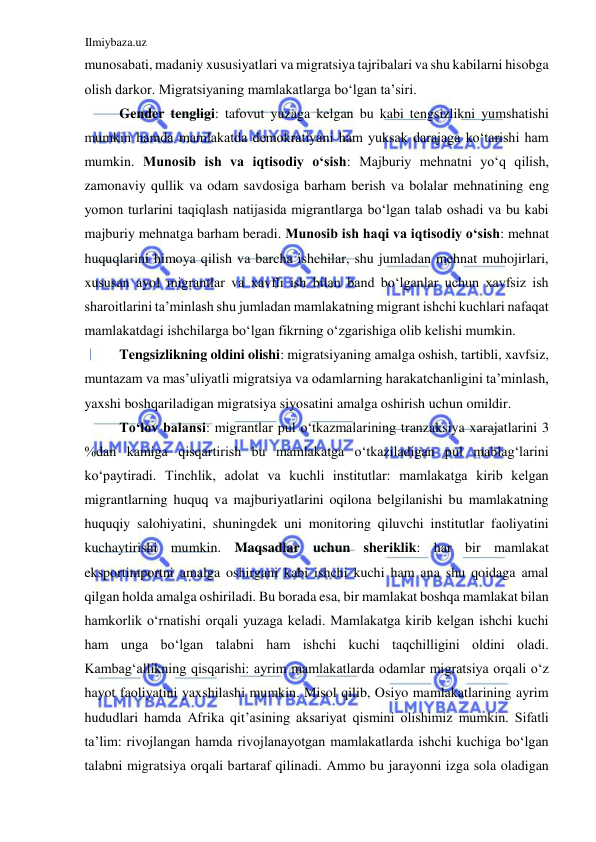 Ilmiybaza.uz 
 
munosabati, madaniy xususiyatlari va migratsiya tajribalari va shu kabilarni hisobga 
olish darkor. Migratsiyaning mamlakatlarga boʻlgan ta’siri.  
Gender tengligi: tafovut yuzaga kelgan bu kabi tengsizlikni yumshatishi 
mumkin hamda mamlakatda demokratiyani ham yuksak darajaga koʻtarishi ham 
mumkin. Munosib ish va iqtisodiy oʻsish: Majburiy mehnatni yoʻq qilish, 
zamonaviy qullik va odam savdosiga barham berish va bolalar mehnatining eng 
yomon turlarini taqiqlash natijasida migrantlarga boʻlgan talab oshadi va bu kabi 
majburiy mehnatga barham beradi. Munosib ish haqi va iqtisodiy oʻsish: mehnat 
huquqlarini himoya qilish va barcha ishchilar, shu jumladan mehnat muhojirlari, 
xususan ayol migrantlar va xavfli ish bilan band boʻlganlar uchun xavfsiz ish 
sharoitlarini ta’minlash shu jumladan mamlakatning migrant ishchi kuchlari nafaqat 
mamlakatdagi ishchilarga boʻlgan fikrning oʻzgarishiga olib kelishi mumkin.  
Tengsizlikning oldini olishi: migratsiyaning amalga oshish, tartibli, xavfsiz, 
muntazam va mas’uliyatli migratsiya va odamlarning harakatchanligini ta’minlash, 
yaxshi boshqariladigan migratsiya siyosatini amalga oshirish uchun omildir.  
Toʻlov balansi: migrantlar pul oʻtkazmalarining tranzaksiya xarajatlarini 3 
%dan kamiga qisqartirish bu mamlakatga oʻtkaziladigan pul mablagʻlarini 
koʻpaytiradi. Tinchlik, adolat va kuchli institutlar: mamlakatga kirib kelgan 
migrantlarning huquq va majburiyatlarini oqilona belgilanishi bu mamlakatning 
huquqiy salohiyatini, shuningdek uni monitoring qiluvchi institutlar faoliyatini 
kuchaytirishi mumkin. Maqsadlar uchun sheriklik: har bir mamlakat 
eksportimportni amalga oshirgani kabi ishchi kuchi ham ana shu qoidaga amal 
qilgan holda amalga oshiriladi. Bu borada esa, bir mamlakat boshqa mamlakat bilan 
hamkorlik oʻrnatishi orqali yuzaga keladi. Mamlakatga kirib kelgan ishchi kuchi 
ham unga boʻlgan talabni ham ishchi kuchi taqchilligini oldini oladi. 
Kambagʻallikning qisqarishi: ayrim mamlakatlarda odamlar migratsiya orqali oʻz 
hayot faoliyatini yaxshilashi mumkin. Misol qilib, Osiyo mamlakatlarining ayrim 
hududlari hamda Аfrika qit’asining aksariyat qismini olishimiz mumkin. Sifatli 
ta’lim: rivojlangan hamda rivojlanayotgan mamlakatlarda ishchi kuchiga boʻlgan 
talabni migratsiya orqali bartaraf qilinadi. Аmmo bu jarayonni izga sola oladigan 
