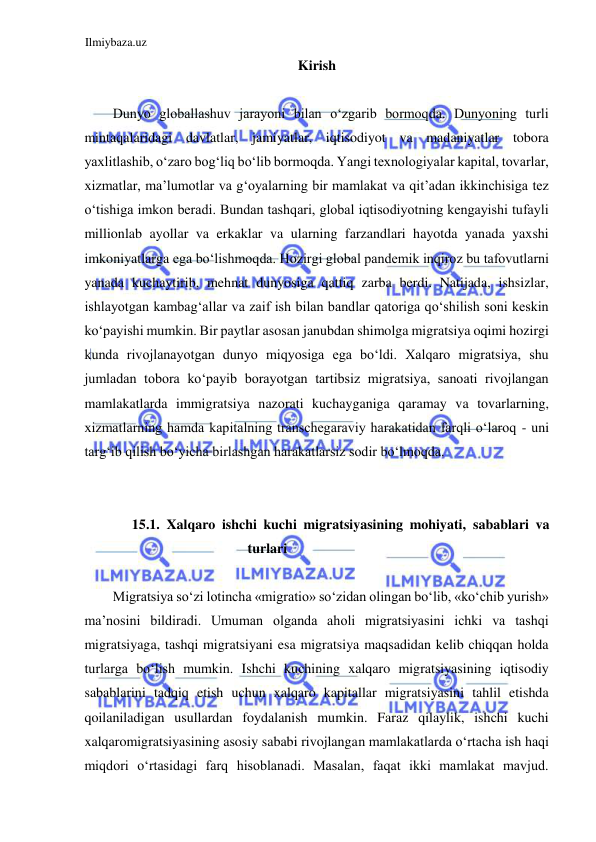 Ilmiybaza.uz 
 
Kirish  
  
Dunyo globallashuv jarayoni bilan oʻzgarib bormoqda. Dunyoning turli 
mintaqalaridagi davlatlar, jamiyatlar, iqtisodiyot va madaniyatlar tobora 
yaxlitlashib, oʻzaro bogʻliq boʻlib bormoqda. Yangi texnologiyalar kapital, tovarlar, 
xizmatlar, ma’lumotlar va gʻoyalarning bir mamlakat va qit’adan ikkinchisiga tez 
oʻtishiga imkon beradi. Bundan tashqari, global iqtisodiyotning kengayishi tufayli 
millionlab ayollar va erkaklar va ularning farzandlari hayotda yanada yaxshi 
imkoniyatlarga ega boʻlishmoqda. Hozirgi global pandemik inqiroz bu tafovutlarni 
yanada kuchaytirib, mehnat dunyosiga qattiq zarba berdi. Natijada, ishsizlar, 
ishlayotgan kambagʻallar va zaif ish bilan bandlar qatoriga qoʻshilish soni keskin 
koʻpayishi mumkin. Bir paytlar asosan janubdan shimolga migratsiya oqimi hozirgi 
kunda rivojlanayotgan dunyo miqyosiga ega boʻldi. Xalqaro migratsiya, shu 
jumladan tobora koʻpayib borayotgan tartibsiz migratsiya, sanoati rivojlangan 
mamlakatlarda immigratsiya nazorati kuchayganiga qaramay va tovarlarning, 
xizmatlarning hamda kapitalning transchegaraviy harakatidan farqli oʻlaroq - uni 
targʻib qilish boʻyicha birlashgan harakatlarsiz sodir boʻlmoqda.  
  
  
15.1. Xalqaro ishchi kuchi migratsiyasining mohiyati, sabablari va 
turlari  
  
Migratsiya soʻzi lotincha «migratio» soʻzidan olingan boʻlib, «koʻchib yurish» 
ma’nosini bildiradi. Umuman olganda aholi migratsiyasini ichki va tashqi 
migratsiyaga, tashqi migratsiyani esa migratsiya maqsadidan kelib chiqqan holda 
turlarga boʻlish mumkin. Ishchi kuchining xalqaro migratsiyasining iqtisodiy 
sabablarini tadqiq etish uchun xalqaro kapitallar migratsiyasini tahlil etishda 
qoilaniladigan usullardan foydalanish mumkin. Faraz qilaylik, ishchi kuchi 
xalqaromigratsiyasining asosiy sababi rivojlangan mamlakatlarda oʻrtacha ish haqi 
miqdori oʻrtasidagi farq hisoblanadi. Masalan, faqat ikki mamlakat mavjud. 
