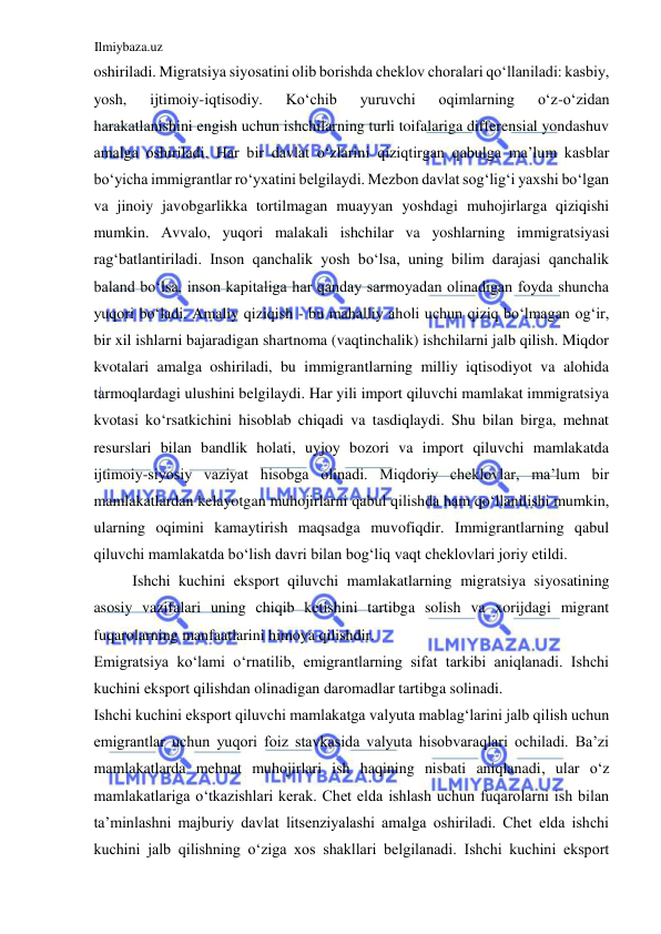 Ilmiybaza.uz 
 
oshiriladi. Migratsiya siyosatini olib borishda cheklov choralari qoʻllaniladi: kasbiy, 
yosh, 
ijtimoiy-iqtisodiy. 
Koʻchib 
yuruvchi 
oqimlarning 
oʻz-oʻzidan 
harakatlanishini engish uchun ishchilarning turli toifalariga differensial yondashuv 
amalga oshiriladi. Har bir davlat oʻzlarini qiziqtirgan qabulga ma’lum kasblar 
boʻyicha immigrantlar roʻyxatini belgilaydi. Mezbon davlat sogʻligʻi yaxshi boʻlgan 
va jinoiy javobgarlikka tortilmagan muayyan yoshdagi muhojirlarga qiziqishi 
mumkin. Аvvalo, yuqori malakali ishchilar va yoshlarning immigratsiyasi 
ragʻbatlantiriladi. Inson qanchalik yosh boʻlsa, uning bilim darajasi qanchalik 
baland boʻlsa, inson kapitaliga har qanday sarmoyadan olinadigan foyda shuncha 
yuqori boʻladi. Аmaliy qiziqish - bu mahalliy aholi uchun qiziq boʻlmagan ogʻir, 
bir xil ishlarni bajaradigan shartnoma (vaqtinchalik) ishchilarni jalb qilish. Miqdor 
kvotalari amalga oshiriladi, bu immigrantlarning milliy iqtisodiyot va alohida 
tarmoqlardagi ulushini belgilaydi. Har yili import qiluvchi mamlakat immigratsiya 
kvotasi koʻrsatkichini hisoblab chiqadi va tasdiqlaydi. Shu bilan birga, mehnat 
resurslari bilan bandlik holati, uyjoy bozori va import qiluvchi mamlakatda 
ijtimoiy-siyosiy vaziyat hisobga olinadi. Miqdoriy cheklovlar, ma’lum bir 
mamlakatlardan kelayotgan muhojirlarni qabul qilishda ham qoʻllanilishi mumkin, 
ularning oqimini kamaytirish maqsadga muvofiqdir. Immigrantlarning qabul 
qiluvchi mamlakatda boʻlish davri bilan bogʻliq vaqt cheklovlari joriy etildi.  
Ishchi kuchini eksport qiluvchi mamlakatlarning migratsiya siyosatining 
asosiy vazifalari uning chiqib ketishini tartibga solish va xorijdagi migrant 
fuqarolarning manfaatlarini himoya qilishdir.  
Emigratsiya koʻlami oʻrnatilib, emigrantlarning sifat tarkibi aniqlanadi. Ishchi 
kuchini eksport qilishdan olinadigan daromadlar tartibga solinadi.  
Ishchi kuchini eksport qiluvchi mamlakatga valyuta mablagʻlarini jalb qilish uchun 
emigrantlar uchun yuqori foiz stavkasida valyuta hisobvaraqlari ochiladi. Ba’zi 
mamlakatlarda mehnat muhojirlari ish haqining nisbati aniqlanadi, ular oʻz 
mamlakatlariga oʻtkazishlari kerak. Chet elda ishlash uchun fuqarolarni ish bilan 
ta’minlashni majburiy davlat litsenziyalashi amalga oshiriladi. Chet elda ishchi 
kuchini jalb qilishning oʻziga xos shakllari belgilanadi. Ishchi kuchini eksport 
