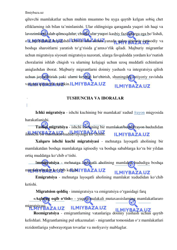 Ilmiybaza.uz 
 
qiluvchi mamlakatlar uchun muhim muammo bu uyga qaytib kelgan sobiq chet 
elliklarning ish bilan ta’minlanishi. Ular oldingisiga qaraganda yuqori ish haqi va 
lavozimlarni talab qilmoqdalar, chunki ular yuqori kasbiy fazilatlarga ega boʻlishdi, 
oʻz tajribalarini boyitishdi. Davlat ular uchun yanada qulay ijtimoiy-iqtisodiy va 
boshqa sharoitlarni yaratish toʻgʻrisida gʻamxoʻrlik qiladi. Majburiy migrantlar 
uchun migratsiya siyosati migratsiya nazorati, ularga favqulodda yordam koʻrsatish 
choralarini ishlab chiqish va ularning kelajagi uchun uzoq muddatli echimlarni 
aniqlashdan iborat. Majburiy migrantlarni doimiy yashash va integratsiya qilish 
uchun joylashtirish yoki ularni keyingi koʻchirish, shuningdek ixtiyoriy ravishda 
vatanga qaytarish mumkin.  
  
TUSHUNCHA VA IBORALAR  
  
Ichki migratsiya - ishchi kuchining bir mamlakat/ xudud /rayon miqyosida 
harakatlanishi.  
Tashqi migratsiya - ishchi kuchining bir mamlakat/hudud/rayon hududidan 
ikkinchi bir mamlakat/hudud/rayonga koʻchishi.  
Xalqaro ishchi kuchi migratsiyasi - mehnatga layoqatli aholining bir 
mamlakatdan boshqa mamlakatga iqtisodiy va boshqa sabablarga koʻra bir yildan 
ortiq muddatga koʻchib oʻtishi.  
Immigratsiya - mehnatga layoqatli aholining mamlakat hududiga boshqa 
mamlakatlardan koʻchib kelishi.  
Emigratsiya - mehnatga layoqatli aholining mamlakat xududidan koʻchib 
ketishi.  
Migratsion qoldiq - immigratsiya va emigratsiya oʻrgasidagi farq  
«Aqlning oqib oʻtish» - yuqori malakali mutaxassislarning mamlakatlararo 
migratsiyasi.  
Reemigratsiya - emigrantlarning vatanlariga doimiy yashash uchun qaytib 
kelishlari. Migrantlarning pul utkazmalari - migrantlar tomonidan oʻz mamlakatlari 
rezidentlariga yuborayotgan tovarlar va moliyaviy mablaglar.  
