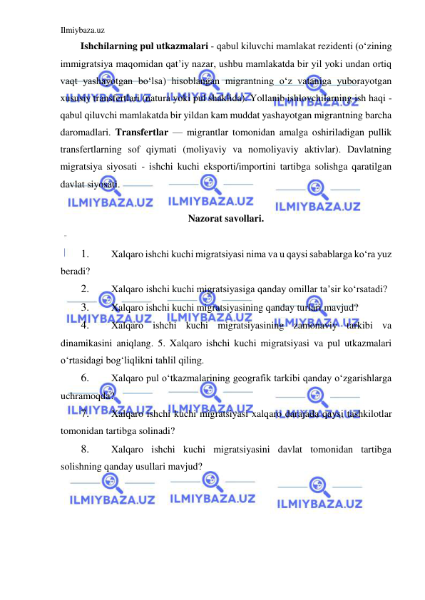 Ilmiybaza.uz 
 
Ishchilarning pul utkazmalari - qabul kiluvchi mamlakat rezidenti (oʻzining 
immigratsiya maqomidan qat’iy nazar, ushbu mamlakatda bir yil yoki undan ortiq 
vaqt yashayotgan boʻlsa) hisoblangan migrantning oʻz vataniga yuborayotgan 
xususiy transfertlari (natura yoki pul shaklida). Yollanib ishlovchilarning ish haqi - 
qabul qiluvchi mamlakatda bir yildan kam muddat yashayotgan migrantning barcha 
daromadlari. Transfertlar — migrantlar tomonidan amalga oshiriladigan pullik 
transfertlarning sof qiymati (moliyaviy va nomoliyaviy aktivlar). Davlatning 
migratsiya siyosati - ishchi kuchi eksporti/importini tartibga solishga qaratilgan 
davlat siyosati.  
  
Nazorat savollari.  
  
1. 
Xalqaro ishchi kuchi migratsiyasi nima va u qaysi sabablarga koʻra yuz 
beradi?  
2. 
Xalqaro ishchi kuchi migratsiyasiga qanday omillar ta’sir koʻrsatadi?  
3. 
Xalqaro ishchi kuchi migratsiyasining qanday turlari mavjud?  
4. 
Xalqaro ishchi kuchi migratsiyasining zamonaviy tarkibi va 
dinamikasini aniqlang. 5. Xalqaro ishchi kuchi migratsiyasi va pul utkazmalari 
oʻrtasidagi bogʻliqlikni tahlil qiling.  
6. 
Xalqaro pul oʻtkazmalarining geografik tarkibi qanday oʻzgarishlarga 
uchramoqda?  
7. 
Xalqaro ishchi kuchi migratsiyasi xalqaro darajada qaysi tashkilotlar 
tomonidan tartibga solinadi?  
8. 
Xalqaro ishchi kuchi migratsiyasini davlat tomonidan tartibga 
solishning qanday usullari mavjud?  
 
