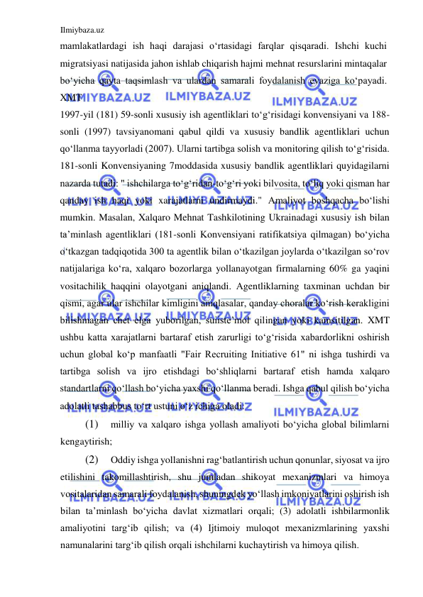 Ilmiybaza.uz 
 
mamlakatlardagi ish haqi darajasi oʻrtasidagi farqlar qisqaradi. Ishchi kuchi 
migratsiyasi natijasida jahon ishlab chiqarish hajmi mehnat resurslarini mintaqalar 
boʻyicha qayta taqsimlash va ulardan samarali foydalanish evaziga koʻpayadi. 
XMT  
1997-yil (181) 59-sonli xususiy ish agentliklari toʻgʻrisidagi konvensiyani va 188-
sonli (1997) tavsiyanomani qabul qildi va xususiy bandlik agentliklari uchun 
qoʻllanma tayyorladi (2007). Ularni tartibga solish va monitoring qilish toʻgʻrisida. 
181-sonli Konvensiyaning 7moddasida xususiy bandlik agentliklari quyidagilarni 
nazarda tutadi: " ishchilarga toʻgʻridan-toʻgʻri yoki bilvosita, toʻliq yoki qisman har 
qanday ish haqi yoki xarajatlarni undirmaydi." Аmaliyot boshqacha boʻlishi 
mumkin. Masalan, Xalqaro Mehnat Tashkilotining Ukrainadagi xususiy ish bilan 
ta’minlash agentliklari (181-sonli Konvensiyani ratifikatsiya qilmagan) boʻyicha 
oʻtkazgan tadqiqotida 300 ta agentlik bilan oʻtkazilgan joylarda oʻtkazilgan soʻrov 
natijalariga koʻra, xalqaro bozorlarga yollanayotgan firmalarning 60% ga yaqini 
vositachilik haqqini olayotgani aniqlandi. Аgentliklarning taxminan uchdan bir 
qismi, agar ular ishchilar kimligini aniqlasalar, qanday choralar koʻrish kerakligini 
bilishmagan chet elga yuborilgan, suiiste’mol qilingan yoki kamsitilgan. XMT 
ushbu katta xarajatlarni bartaraf etish zarurligi toʻgʻrisida xabardorlikni oshirish 
uchun global koʻp manfaatli "Fair Recruiting Initiative 61" ni ishga tushirdi va 
tartibga solish va ijro etishdagi boʻshliqlarni bartaraf etish hamda xalqaro 
standartlarni qoʻllash boʻyicha yaxshi qoʻllanma beradi. Ishga qabul qilish boʻyicha 
adolatli tashabbus toʻrt ustuni oʻz ichiga oladi:  
(1) 
milliy va xalqaro ishga yollash amaliyoti boʻyicha global bilimlarni 
kengaytirish;  
(2) 
Oddiy ishga yollanishni ragʻbatlantirish uchun qonunlar, siyosat va ijro 
etilishini takomillashtirish, shu jumladan shikoyat mexanizmlari va himoya 
vositalaridan samarali foydalanish, shuningdek yoʻllash imkoniyatlarini oshirish ish 
bilan ta’minlash boʻyicha davlat xizmatlari orqali; (3) adolatli ishbilarmonlik 
amaliyotini targʻib qilish; va (4) Ijtimoiy muloqot mexanizmlarining yaxshi 
namunalarini targʻib qilish orqali ishchilarni kuchaytirish va himoya qilish.  

