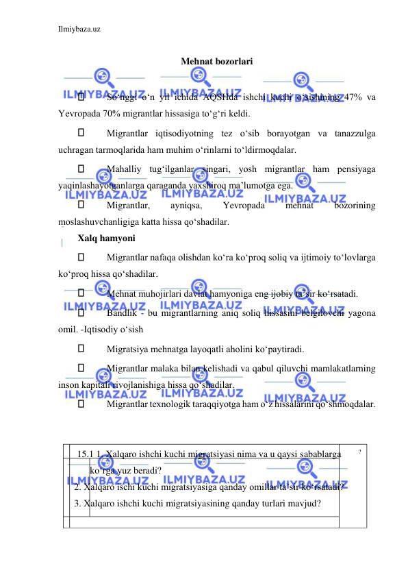 Ilmiybaza.uz 
 
  
Mehnat bozorlari  
  
 
Soʻnggi oʻn yil ichida АQSHda ishchi kuchi oʻsishining 47% va 
Yevropada 70% migrantlar hissasiga toʻgʻri keldi.  
 
Migrantlar iqtisodiyotning tez oʻsib borayotgan va tanazzulga 
uchragan tarmoqlarida ham muhim oʻrinlarni toʻldirmoqdalar.  
 
Mahalliy tugʻilganlar singari, yosh migrantlar ham pensiyaga 
yaqinlashayotganlarga qaraganda yaxshiroq ma’lumotga ega.  
 
Migrantlar, 
ayniqsa, 
Yevropada 
mehnat 
bozorining 
moslashuvchanligiga katta hissa qoʻshadilar.  
Xalq hamyoni  
 
Migrantlar nafaqa olishdan koʻra koʻproq soliq va ijtimoiy toʻlovlarga 
koʻproq hissa qoʻshadilar.  
 
Mehnat muhojirlari davlat hamyoniga eng ijobiy ta’sir koʻrsatadi.  
 
Bandlik - bu migrantlarning aniq soliq hissasini belgilovchi yagona 
omil. -Iqtisodiy oʻsish  
 
Migratsiya mehnatga layoqatli aholini koʻpaytiradi.  
 
Migrantlar malaka bilan kelishadi va qabul qiluvchi mamlakatlarning 
inson kapitali rivojlanishiga hissa qoʻshadilar.  
 
Migrantlar texnologik taraqqiyotga ham oʻz hissalarini qoʻshmoqdalar.  
  
  
  
 
 15.1 1. Xalqaro ishchi kuchi migratsiyasi nima va u qaysi sabablarga  
?  
koʻrga yuz beradi?  
2. Xalqaro ischi kuchi migratsiyasiga qanday omillar ta’sir koʻrsatadi?  
3. Xalqaro ishchi kuchi migratsiyasining qanday turlari mavjud?  
  
