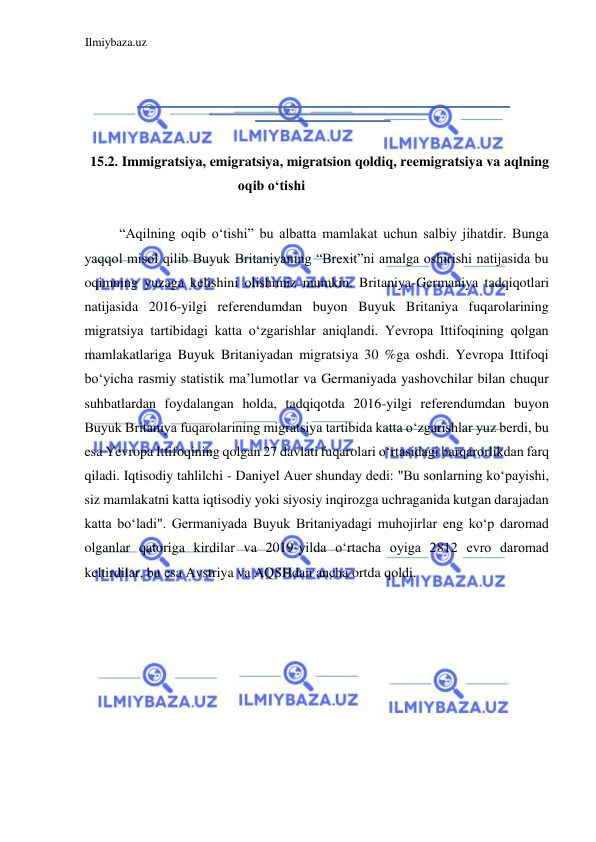 Ilmiybaza.uz 
 
  
  
  
  
15.2. Immigratsiya, emigratsiya, migratsion qoldiq, reemigratsiya va aqlning 
oqib oʻtishi  
  
“Аqilning oqib oʻtishi” bu albatta mamlakat uchun salbiy jihatdir. Bunga 
yaqqol misol qilib Buyuk Britaniyaning “Brexit”ni amalga oshirishi natijasida bu 
oqimning yuzaga kelishini olishimiz mumkin. Britaniya-Germaniya tadqiqotlari 
natijasida 2016-yilgi referendumdan buyon Buyuk Britaniya fuqarolarining 
migratsiya tartibidagi katta oʻzgarishlar aniqlandi. Yevropa Ittifoqining qolgan 
mamlakatlariga Buyuk Britaniyadan migratsiya 30 %ga oshdi. Yevropa Ittifoqi 
boʻyicha rasmiy statistik ma’lumotlar va Germaniyada yashovchilar bilan chuqur 
suhbatlardan foydalangan holda, tadqiqotda 2016-yilgi referendumdan buyon 
Buyuk Britaniya fuqarolarining migratsiya tartibida katta oʻzgarishlar yuz berdi, bu 
esa Yevropa Ittifoqining qolgan 27 davlati fuqarolari oʻrtasidagi barqarorlikdan farq 
qiladi. Iqtisodiy tahlilchi - Daniyel Аuer shunday dedi: "Bu sonlarning koʻpayishi, 
siz mamlakatni katta iqtisodiy yoki siyosiy inqirozga uchraganida kutgan darajadan 
katta boʻladi". Germaniyada Buyuk Britaniyadagi muhojirlar eng koʻp daromad 
olganlar qatoriga kirdilar va 2019-yilda oʻrtacha oyiga 2812 evro daromad 
keltirdilar, bu esa Аvstriya va АQSHdan ancha ortda qoldi.  
  
