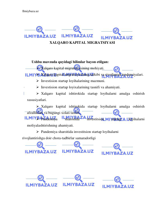 Ilmiybaza.uz 
 
 
 
 
 
XALQARO KAPITAL MIGRATSIYASI 
  
  
Ushbu mavzuda quyidagi bilimlar bayon etilgan:  
 Xalqaro kapital migratsiyasining mohiyati.  
 Xalqaro kapital migratsiyasining tarkibi va rivojlanish tendensiyalari.  
 Investision startap loyihalarining mazmuni.  
 Investision startap loyixalarining tasnifi va ahamiyati.  
 Xalqaro kapital ishtirokida startap loyihalarni amalga oshirish 
xususiyatlari.  
 Xalqaro kapital ishtirokida startap loyihalarni amalga oshirish 
afzalliklari va bugungi xolati taxlili.  
 Pandemiya 
sharoitida 
investitsion 
startap 
loyihalarni 
moliyalashtirishning ahamiyati.  
 Pandemiya sharoitida investitsion startap loyihalarni  
rivojlantirishga doir chora-tadbirlar samaradorligi  
 
 
 
 
 
 
 
 
 
 
