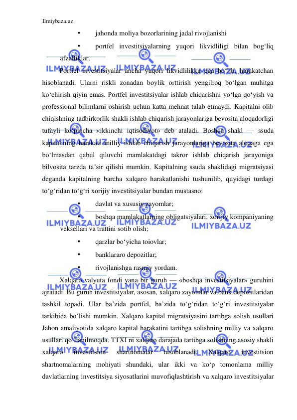 Ilmiybaza.uz 
 
• 
jahonda moliya bozorlarining jadal rivojlanishi  
• 
portfel investitsiyalarning yuqori likvidliligi bilan bogʻliq 
afzalliklar.  
Portfel investitsiyalar ancha yuqori likvidlilikka ega boʻlib, harakatchan 
hisoblanadi. Ularni riskli zonadan boylik orttirish yengilroq boʻlgan muhitga 
koʻchirish qiyin emas. Portfel investitsiyalar ishlab chiqarishni yoʻlga qoʻyish va 
professional bilimlarni oshirish uchun katta mehnat talab etmaydi. Kapitalni olib 
chiqishning tadbirkorlik shakli ishlab chiqarish jarayonlariga bevosita aloqadorligi 
tufayli koʻpincha «ikkinchi iqtisodiyot» deb ataladi. Boshqa shakl — ssuda 
kapitalining harakati milliy ishlab chiqarish jarayonlariga bevosita aloqaga ega 
boʻlmasdan qabul qiluvchi mamlakatdagi takror ishlab chiqarish jarayoniga 
bilvosita tarzda ta’sir qilishi mumkin. Kapitalning ssuda shaklidagi migratsiyasi 
deganda kapitalning barcha xalqaro harakatlanishi tushunilib, quyidagi turdagi 
toʻgʻridan toʻgʻri xorijiy investitsiyalar bundan mustasno:  
• 
davlat va xususiy zayomlar;  
• 
boshqa mamlakatlarning obligatsiyalari, xorijiy kompaniyaning 
veksellari va trattini sotib olish;  
• 
qarzlar boʻyicha toiovlar;  
• 
banklararo depozitlar;  
• 
rivojlanishga rasmiy yordam.  
Xalqaro valyuta fondi yana bir guruh — «boshqa investitsiyalar» guruhini 
ajratadi. Bu guruh investitsiyalar, asosan, xalqaro zayomlar va bank depozitlaridan 
tashkil topadi. Ular ba’zida portfel, ba’zida toʻgʻridan toʻgʻri investitsiyalar 
tarkibida boʻlishi mumkin. Xalqaro kapital migratsiyasini tartibga solish usullari 
Jahon amaliyotida xalqaro kapital harakatini tartibga solishning milliy va xalqaro 
usullari qoʻllanilmoqda. TTXI ni xalqaro darajada tartibga solishning asosiy shakli 
xalqaro 
investitsion 
shartnomalar 
hisoblanadi. 
Xalqaro 
investitsion 
shartnomalarning mohiyati shundaki, ular ikki va koʻp tomonlama milliy 
davlatlarning investitsiya siyosatlarini muvofiqlashtirish va xalqaro investitsiyalar 
