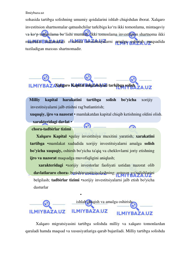 Ilmiybaza.uz 
 
sohasida tartibga solishning umumiy qoidalarini ishlab chiqishdan iborat. Xalqaro 
investitsion shartnomalar qatnashchilar tarkibiga koʻra ikki tomonlama, mintaqaviy 
va koʻp tomonlama boʻlishi mumkin. Ikki tomonlama investitsion shartnoma ikki 
mamlakat hukumatlari oʻrtasida investitsiyalarni amalga oshirish maqsadida 
tuziladigan maxsus shartnomadir.  
  
  
  
  
Xalqaro Kapital migratsiyasi tarkibga solish  
  
Milliy 
kapital 
harakatini 
tartibga 
solish 
bo'yicha 
xorijiy 
investitsiyalarni jalb etishni rag'batlantirish; 
xuquqiy, ijro va nazorat • mamlakatdan kapital chiqib ketishning oldini olish. 
xarakteridagi davlat • 
chora-tadbirlar tizimi 
Xalqaro Kapital •qulay investitsiya muxitini yaratish; xarakatini 
tartibga •mamlakat xududida xorijiy investitsiyalarni amalga solish 
bo'yicha xuquqiy, oshirsh bo'yicha ta'qiq va cheklovlarni joriy etishning 
ijro va nazorat maqsadga muvofiqligini aniqlash; 
xarakteridagi •xorijiy investorlar faoliyati ustidan nazorat olib 
davlatlararo chora- borishinvestitsiyalashning; ustuvor yo'nalishlarini 
belgilash; tadbirlar tizimi •xorijiy investitsiyalarni jalb etish bo'yicha 
dasturlar 
• 
ishlab chiqish va amalga oshirish; 
  
  
Xalqaro migratsiyasini tartibga solishda milliy va xalqaro tomonlardan 
qaraladi hamda maqsad va xususiyatlariga qarab bajariladi. Milliy tartibga solishda 
