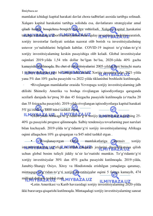 Ilmiybaza.uz 
 
mamlakat ichidagi kapital harakati davlat chora-tadbirlari asosida tartibga solinadi. 
Xalqaro kapital harakatini tartibga solishda esa, davlatlararo strategiyalar amal 
qiladi hamda bosqichma-bosqich amalga oshiriladi. Xalqaro kapital harakatini 
tartibga solishning e’tiborli xususiyatlari bular: qulay investitsiya muhitini yaratish, 
xorijiy investorlar faoliyati ustidan nazorat olib borish va investitsiyalashning 
ustuvor yoʻnalishlarini belgilash kabilar. COVID-19 inqirozi toʻgʻridan-toʻgʻri 
xorijiy investitsiyalarning keskin pasayishiga olib keladi. Global investitsiyalar 
oqimlari 2019-yilda 1,54 trln dollar boʻlgan boʻlsa, 2020-yilda 40% gacha 
kamayishi kutilmoqda. Bu chet el investitsiyalarini 2005-yildan beri birinchi marta 
1 trillion dollardan past boʻlishiga olib keladi. Xorijiy investitsiyalar 2021-yilda 
yana 5% dan 10% gacha pasayishi va 2022-yilda tiklanishni boshlashi kutilmoqda.  
•Rivojlangan mamlakatlar orasida Yevropaga xorijiy investitsiyalarning jalb 
etilishi Shimoliy Аmerika va boshqa rivojlangan iqtisodiyotlarga qaraganda 
sezilarli darajada koʻproq 30 dan 45 foizgacha pasayishi kutilmoqda (oʻrtacha 20 
dan 35 foizgacha pasayish). 2019-yilda rivojlangan iqtisodiyotlarga kapital harakati 
5% ga oshdi va $800 mlrd tashkil etgan.  
•2020-yilda Аfrikaga toʻgʻridan-toʻgʻri xorijiy investitsiyalar oqimining 25-
40% ga pasayishi prognoz qilinmoqda. Salbiy tendensiya tovarlarning past narxlari 
bilan kuchayadi. 2019-yilda toʻgʻridantoʻgʻri xorijiy investitsiyalarning Аfrikaga 
oqimi allaqachon 10% ga qisqargan va $45 mlrd tashkil etgan .  
• 
Rivojlanayotgan 
Osiyo 
mamlakatlariga 
intensiv 
xorijiy 
investitsiyalarning ogʻirligi va ishlab chiqarish joylarini diversifikatsiya qilish 
uchun global bosim tufayli jiddiy ta’sir koʻrsatishi mumkin. Toʻgʻridantoʻgʻri 
xorijiy investitsiyalar 30% dan 45% gacha pasayishi kutilmoqda. 2019-yilda, 
Janubiy-Sharqiy Osiyo, Xitoy va Hindistonda erishilgan yutuqlarga qaramay, 
mintaqaga toʻgʻridan-toʻgʻri xorijiy investitsiyalar oqimi 5 foizga kamayib, 474 
milliard dollarni tashkil etadi.  
•Lotin Аmerikasi va Karib havzasidagi xorijiy investitsiyalarning 2020-yilda 
ikki baravarga qisqarishi kutilmoqda. Mintaqadagi xorijiy investitsiyalarning sanoat 
