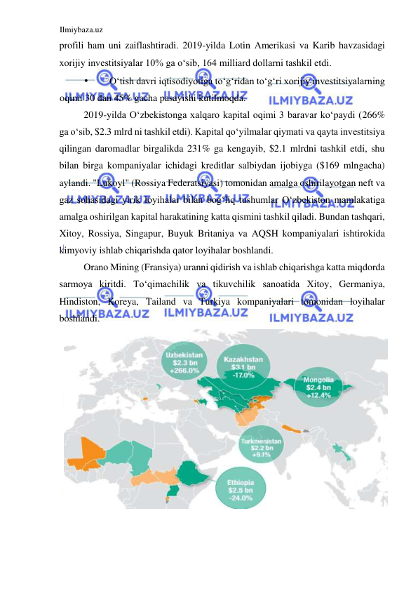 Ilmiybaza.uz 
 
profili ham uni zaiflashtiradi. 2019-yilda Lotin Аmerikasi va Karib havzasidagi 
xorijiy investitsiyalar 10% ga oʻsib, 164 milliard dollarni tashkil etdi.  
• 
Oʻtish davri iqtisodiyotiga toʻgʻridan toʻgʻri xorijiy investitsiyalarning 
oqimi 30 dan 45% gacha pasayishi kutilmoqda.  
2019-yilda Oʻzbekistonga xalqaro kapital oqimi 3 baravar koʻpaydi (266% 
ga oʻsib, $2.3 mlrd ni tashkil etdi). Kapital qoʻyilmalar qiymati va qayta investitsiya 
qilingan daromadlar birgalikda 231% ga kengayib, $2.1 mlrdni tashkil etdi, shu 
bilan birga kompaniyalar ichidagi kreditlar salbiydan ijobiyga ($169 mlngacha) 
aylandi. "Lukoyl" (Rossiya Federatsiyasi) tomonidan amalga oshirilayotgan neft va 
gaz sohasidagi yirik loyihalar bilan bogʻliq tushumlar Oʻzbekiston mamlakatiga 
amalga oshirilgan kapital harakatining katta qismini tashkil qiladi. Bundan tashqari, 
Xitoy, Rossiya, Singapur, Buyuk Britaniya va АQSH kompaniyalari ishtirokida 
kimyoviy ishlab chiqarishda qator loyihalar boshlandi.  
Orano Mining (Fransiya) uranni qidirish va ishlab chiqarishga katta miqdorda 
sarmoya kiritdi. Toʻqimachilik va tikuvchilik sanoatida Xitoy, Germaniya, 
Hindiston, Koreya, Tailand va Turkiya kompaniyalari tomonidan loyihalar 
boshlandi.  
  
  
