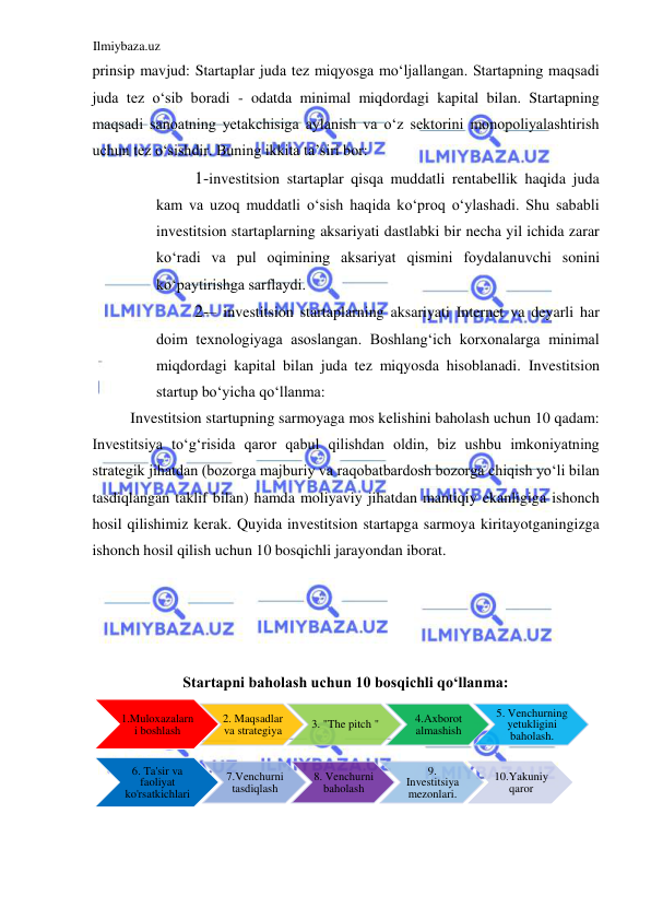 Ilmiybaza.uz 
 
prinsip mavjud: Startaplar juda tez miqyosga moʻljallangan. Startapning maqsadi 
juda tez oʻsib boradi - odatda minimal miqdordagi kapital bilan. Startapning 
maqsadi sanoatning yetakchisiga aylanish va oʻz sektorini monopoliyalashtirish 
uchun tez oʻsishdir. Buning ikkita ta’siri bor:  
1-investitsion startaplar qisqa muddatli rentabellik haqida juda 
kam va uzoq muddatli oʻsish haqida koʻproq oʻylashadi. Shu sababli 
investitsion startaplarning aksariyati dastlabki bir necha yil ichida zarar 
koʻradi va pul oqimining aksariyat qismini foydalanuvchi sonini 
koʻpaytirishga sarflaydi.  
2-– investitsion startaplarning aksariyati Internet va deyarli har 
doim texnologiyaga asoslangan. Boshlangʻich korxonalarga minimal 
miqdordagi kapital bilan juda tez miqyosda hisoblanadi. Investitsion 
startup boʻyicha qoʻllanma:  
Investitsion startupning sarmoyaga mos kelishini baholash uchun 10 qadam: 
Investitsiya toʻgʻrisida qaror qabul qilishdan oldin, biz ushbu imkoniyatning 
strategik jihatdan (bozorga majburiy va raqobatbardosh bozorga chiqish yoʻli bilan 
tasdiqlangan taklif bilan) hamda moliyaviy jihatdan mantiqiy ekanligiga ishonch 
hosil qilishimiz kerak. Quyida investitsion startapga sarmoya kiritayotganingizga 
ishonch hosil qilish uchun 10 bosqichli jarayondan iborat.  
  
  
  
  
Startapni baholash uchun 10 bosqichli qoʻllanma:  
 
  
1. Muloxazalarn 
i boshlash 
.  
2 Maqsadlar  
va strategiya 
.  
3 " The pitch  " 
.Axborot  
4 
almashish 
5 .  Venchurning  
yetukligini  
baholash . 
6 .  Ta'sir va  
faoliyat  
ko'rsatkichlari 
7. Venchurni  
tasdiqlash 
8 .  Venchurni  
baholash 
.  
9 
Investitsiya  
mezonlari . 
10. Yakuniy  
qaror 
