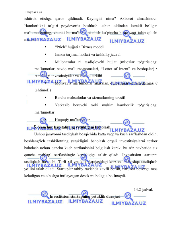 Ilmiybaza.uz 
 
ishtirok etishga qaror qildinadi. Keyingisi nima? Аxborot almashinuvi. 
Hamkorlikni toʻgʻri poydevorda boshlash uchun oldindan kerakli boʻlgan 
ma’lumotlarning, chunki bu ma’lumotni olish koʻpincha biroz vaqt talab qilishi 
mumkin.  
• 
“Ptich” hujjati • Biznes modeli  
• 
Jamoa tarjimai hollari va tashkiliy jadval  
• 
Mulohazalar ni tasdiqlovchi hujjat (mijozlar toʻgʻrisidagi 
ma’lumotlar, savdo ma’lumotnomalari, “Letter of Intent” va boshqalar) • 
Аmaldagi investitsiyalar va kapital tarkibi  
• 
Moliyaviy ma’lumotlar (masalan, oyiga zarar koʻrish darajasi € 
(ehtimol))  
• 
Barcha mahsulotlar va xizmatlarning tavsifi  
• 
Yetkazib beruvchi yoki muhim hamkorlik toʻgʻrisidagi 
ma’lumotlar  
• 
Huquqiy ma’lumotlar  
5. Venchur kapitalining yetukligini baholash.  
Ushbu jarayonni tasdiqlash bosqichida katta vaqt va kuch sarflashdan oldin, 
boshlangʻich tashkilotning yetukligini baholash orqali investitsiyalarni tezkor 
baholash uchun qancha kuch sarflanishini belgilash kerak, bu oʻz navbatida siz 
qancha mablagʻ sarflashingiz kerakligiga ta’sir qiladi. Investitsion startapni 
tasdiqlash bosqichi. Turli xil yetuklik darajasidagi korxonalar boshqa tasdiqlash 
yoʻlini talab qiladi. Startuplar tabiiy ravishda xavfli boʻlib, natijada bozorga mos 
keladigan va oʻsishga intilayotgan desak mubolagʻa boʻlmaydi.  
  
14.2-jadval. 
Investitsion startapning yetuklik darajasi  
