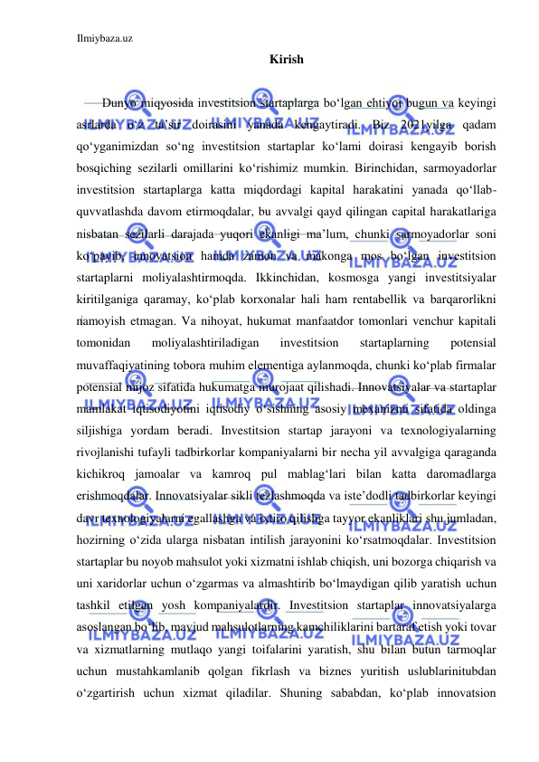 Ilmiybaza.uz 
 
Kirish  
  
Dunyo miqyosida investitsion startaplarga boʻlgan ehtiyoj bugun va keyingi 
asrlarda oʻz ta’sir doirasini yanada kengaytiradi. Biz 2021yilga qadam 
qoʻyganimizdan soʻng investitsion startaplar koʻlami doirasi kengayib borish 
bosqiching sezilarli omillarini koʻrishimiz mumkin. Birinchidan, sarmoyadorlar 
investitsion startaplarga katta miqdordagi kapital harakatini yanada qoʻllab-
quvvatlashda davom etirmoqdalar, bu avvalgi qayd qilingan capital harakatlariga 
nisbatan sezilarli darajada yuqori ekanligi ma’lum, chunki sarmoyadorlar soni 
koʻpayib, innovatsion hamda zamon va makonga mos boʻlgan investitsion 
startaplarni moliyalashtirmoqda. Ikkinchidan, kosmosga yangi investitsiyalar 
kiritilganiga qaramay, koʻplab korxonalar hali ham rentabellik va barqarorlikni 
namoyish etmagan. Va nihoyat, hukumat manfaatdor tomonlari venchur kapitali 
tomonidan 
moliyalashtiriladigan 
investitsion 
startaplarning 
potensial 
muvaffaqiyatining tobora muhim elementiga aylanmoqda, chunki koʻplab firmalar 
potensial mijoz sifatida hukumatga murojaat qilishadi. Innovatsiyalar va startaplar 
mamlakat iqtisodiyotini iqtisodiy oʻsishning asosiy mexanizmi sifatida oldinga 
siljishiga yordam beradi. Investitsion startap jarayoni va texnologiyalarning 
rivojlanishi tufayli tadbirkorlar kompaniyalarni bir necha yil avvalgiga qaraganda 
kichikroq jamoalar va kamroq pul mablagʻlari bilan katta daromadlarga 
erishmoqdalar. Innovatsiyalar sikli tezlashmoqda va iste’dodli tadbirkorlar keyingi 
davr texnologiyalarni egallashga va ixtiro qilishga tayyor ekanliklari shu jumladan, 
hozirning oʻzida ularga nisbatan intilish jarayonini koʻrsatmoqdalar. Investitsion 
startaplar bu noyob mahsulot yoki xizmatni ishlab chiqish, uni bozorga chiqarish va 
uni xaridorlar uchun oʻzgarmas va almashtirib boʻlmaydigan qilib yaratish uchun 
tashkil etilgan yosh kompaniyalardir. Investitsion startaplar innovatsiyalarga 
asoslangan boʻlib, mavjud mahsulotlarning kamchiliklarini bartaraf etish yoki tovar 
va xizmatlarning mutlaqo yangi toifalarini yaratish, shu bilan butun tarmoqlar 
uchun mustahkamlanib qolgan fikrlash va biznes yuritish uslublarinitubdan 
oʻzgartirish uchun xizmat qiladilar. Shuning sababdan, koʻplab innovatsion 
