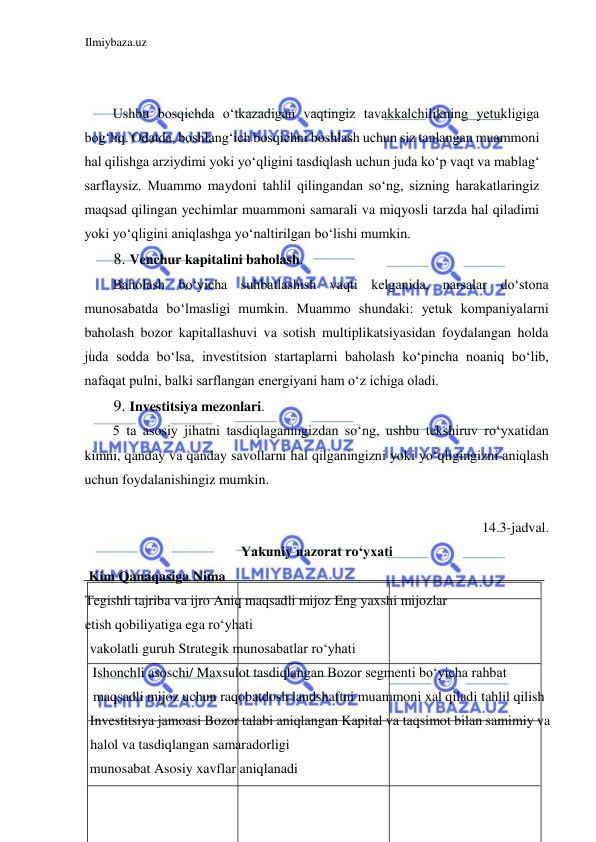 Ilmiybaza.uz 
 
  
  
Ushbu bosqichda oʻtkazadigan vaqtingiz tavakkalchilikning yetukligiga 
bogʻliq. Odatda, boshlangʻich bosqichni boshlash uchun siz tanlangan muammoni 
hal qilishga arziydimi yoki yoʻqligini tasdiqlash uchun juda koʻp vaqt va mablagʻ 
sarflaysiz. Muammo maydoni tahlil qilingandan soʻng, sizning harakatlaringiz 
maqsad qilingan yechimlar muammoni samarali va miqyosli tarzda hal qiladimi 
yoki yoʻqligini aniqlashga yoʻnaltirilgan boʻlishi mumkin.  
8. Venchur kapitalini baholash.  
Baholash boʻyicha suhbatlashish vaqti kelganida, narsalar doʻstona 
munosabatda boʻlmasligi mumkin. Muammo shundaki: yetuk kompaniyalarni 
baholash bozor kapitallashuvi va sotish multiplikatsiyasidan foydalangan holda 
juda sodda boʻlsa, investitsion startaplarni baholash koʻpincha noaniq boʻlib, 
nafaqat pulni, balki sarflangan energiyani ham oʻz ichiga oladi.  
9. Investitsiya mezonlari.  
5 ta asosiy jihatni tasdiqlaganingizdan soʻng, ushbu tekshiruv roʻyxatidan 
kimni, qanday va qanday savollarni hal qilganingizni yoki yoʻqligingizni aniqlash 
uchun foydalanishingiz mumkin.  
  
14.3-jadval.  
Yakuniy nazorat roʻyxati  
 Kim Qanaqasiga Nima  
Tegishli tajriba va ijro Aniq maqsadli mijoz Eng yaxshi mijozlar  
etish qobiliyatiga ega roʻyhati  
vakolatli guruh Strategik munosabatlar roʻyhati  
Ishonchli asoschi/ Maxsulot tasdiqlangan Bozor segmenti boʻyicha rahbat 
maqsadli mijoz uchun raqobatdosh landshaftni muammoni xal qiladi tahlil qilish  
Investitsiya jamoasi Bozor talabi aniqlangan Kapital va taqsimot bilan samimiy va 
halol va tasdiqlangan samaradorligi  
munosabat Asosiy xavflar aniqlanadi  
