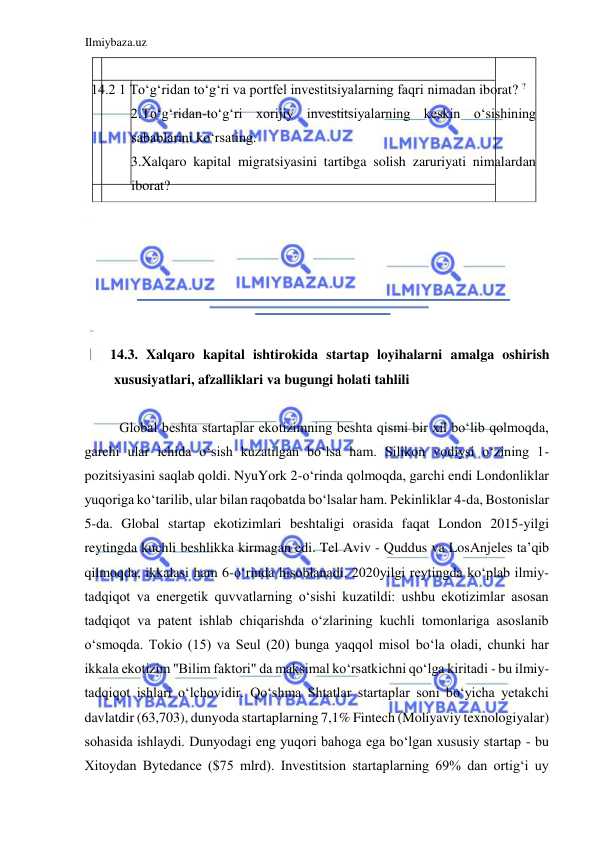 Ilmiybaza.uz 
 
  
 14.2 1 Toʻgʻridan toʻgʻri va portfel investitsiyalarning faqri nimadan iborat? ?  
2.Toʻgʻridan-toʻgʻri xorijiy investitsiyalarning keskin oʻsishining 
sabablarini koʻrsating.  
3.Xalqaro kapital migratsiyasini tartibga solish zaruriyati nimalardan 
iborat?  
  
  
  
  
  
  
14.3. Xalqaro kapital ishtirokida startap loyihalarni amalga oshirish 
xususiyatlari, afzalliklari va bugungi holati tahlili  
  
Global beshta startaplar ekotizimning beshta qismi bir xil boʻlib qolmoqda, 
garchi ular ichida oʻsish kuzatilgan boʻlsa ham. Silikon vodiysi oʻzining 1-
pozitsiyasini saqlab qoldi. NyuYork 2-oʻrinda qolmoqda, garchi endi Londonliklar 
yuqoriga koʻtarilib, ular bilan raqobatda boʻlsalar ham. Pekinliklar 4-da, Bostonislar 
5-da. Global startap ekotizimlari beshtaligi orasida faqat London 2015-yilgi 
reytingda kuchli beshlikka kirmagan edi. Tel Аviv - Quddus va LosАnjeles ta’qib 
qilmoqda, ikkalasi ham 6-oʻrinda hisoblanadi. 2020yilgi reytingda koʻplab ilmiy-
tadqiqot va energetik quvvatlarning oʻsishi kuzatildi: ushbu ekotizimlar asosan 
tadqiqot va patent ishlab chiqarishda oʻzlarining kuchli tomonlariga asoslanib 
oʻsmoqda. Tokio (15) va Seul (20) bunga yaqqol misol boʻla oladi, chunki har 
ikkala ekotizim "Bilim faktori" da maksimal koʻrsatkichni qoʻlga kiritadi - bu ilmiy-
tadqiqot ishlari oʻlchovidir. Qoʻshma Shtatlar startaplar soni boʻyicha yetakchi 
davlatdir (63,703), dunyoda startaplarning 7,1% Fintech (Moliyaviy texnologiyalar) 
sohasida ishlaydi. Dunyodagi eng yuqori bahoga ega boʻlgan xususiy startap - bu 
Xitoydan Bytedance ($75 mlrd). Investitsion startaplarning 69% dan ortigʻi uy 
