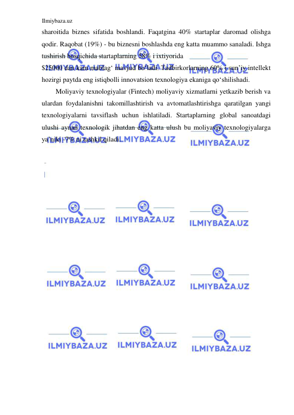 Ilmiybaza.uz 
 
sharoitida biznes sifatida boshlandi. Faqatgina 40% startaplar daromad olishga 
qodir. Raqobat (19%) - bu biznesni boshlashda eng katta muammo sanaladi. Ishga 
tushirish bosqichida startaplarning 58% i ixtiyorida  
$25000 dan kam mablagʻ mavjud boʻladi. Tadbirkorlarning 60% i sun’iy intellekt 
hozirgi paytda eng istiqbolli innovatsion texnologiya ekaniga qoʻshilishadi.  
Moliyaviy texnologiyalar (Fintech) moliyaviy xizmatlarni yetkazib berish va 
ulardan foydalanishni takomillashtirish va avtomatlashtirishga qaratilgan yangi 
texnologiyalarni tavsiflash uchun ishlatiladi. Startaplarning global sanoatdagi 
ulushi aynan texnologik jihatdan eng katta ulush bu moliyaviy texnologiyalarga 
ya’niki -7% ni tashkil qiladi.  
  
