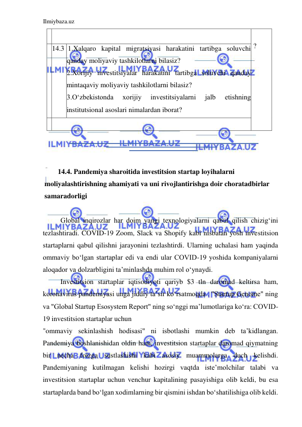 Ilmiybaza.uz 
 
    
  
 ?  
  
  
  14.3  1.Xalqaro kapital migratsiyasi harakatini tartibga soluvchi 
qanday moliyaviy tashkilotlarni bilasiz?  
2.Xorijiy investitsiyalar harakatini tartibga soluvchi qanday 
mintaqaviy moliyaviy tashkilotlarni bilasiz?  
3.Oʻzbekistonda 
xorijiy 
investitsiyalarni 
jalb 
etishning 
institutsional asoslari nimalardan iborat?  
    
  
  
  
14.4. Pandemiya sharoitida investitsion startap loyihalarni 
moliyalashtirishning ahamiyati va uni rivojlantirishga doir choratadbirlar 
samaradorligi  
  
Global inqirozlar har doim yangi texnologiyalarni qabul qilish chizigʻini 
tezlashtiradi. COVID-19 Zoom, Slack va Shopify kabi nisbatan yosh investitsion 
startaplarni qabul qilishni jarayonini tezlashtirdi. Ularning uchalasi ham yaqinda 
ommaviy boʻlgan startaplar edi va endi ular COVID-19 yoshida kompaniyalarni 
aloqador va dolzarbligini ta’minlashda muhim rol oʻynaydi.  
Investitsion startaplar iqtisodiyoti qariyb $3 tln daromad keltirsa ham, 
koronavirus pandemiyasi unga jiddiy ta’sir koʻrsatmoqda . "Startup Genome" ning 
va "Global Startup Esosystem Report" ning soʻnggi ma’lumotlariga koʻra: COVID-
19 investitsion startaplar uchun  
"ommaviy sekinlashish hodisasi" ni isbotlashi mumkin deb ta’kidlangan. 
Pandemiya boshlanishidan oldin ham, investitsion startaplar daromad qiymatning 
bir necha foizga sustlashishi kabi asosiy muammolarga duch kelishdi. 
Pandemiyaning kutilmagan kelishi hozirgi vaqtda iste’molchilar talabi va 
investitsion startaplar uchun venchur kapitalining pasayishiga olib keldi, bu esa 
startaplarda band boʻlgan xodimlarning bir qismini ishdan boʻshatilishiga olib keldi. 
