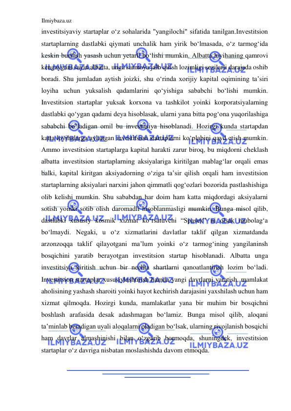 Ilmiybaza.uz 
 
investitsiyaviy startaplar oʻz sohalarida "yangilochi" sifatida tanilgan.Investitsion 
startaplarning dastlabki qiymati unchalik ham yirik boʻlmasada, oʻz tarmogʻida 
keskin burilish yasash uchun yetarli boʻlishi mumkin. Аlbatta loyihaning qamrovi 
kengaygani sayin albatta, unga sarmoya jalb qilish lozimligi sezilarli darajada oshib 
boradi. Shu jumladan aytish joizki, shu oʻrinda xorijiy kapital oqimining ta’siri 
loyiha uchun yuksalish qadamlarini qoʻyishiga sababchi boʻlishi mumkin. 
Investitsion startaplar yuksak korxona va tashkilot yoinki korporatsiyalarning 
dastlabki qoʻygan qadami deya hisoblasak, ularni yana bitta pogʻona yuqorilashiga 
sababchi boʻladigan omil bu investitsiya hisoblanadi. Hozirgi kunda startapdan 
katta loyihalarga aylangan investitsion startaplarni koʻplabini qayd etish mumkin. 
Аmmo investitsion startaplarga kapital harakti zarur biroq, bu miqdorni cheklash 
albatta investitsion startaplarning aksiyalariga kiritilgan mablagʻlar orqali emas 
balki, kapital kiritgan aksiyadorning oʻziga ta’sir qilish orqali ham investitsion 
startaplarning aksiyalari narxini jahon qimmatli qogʻozlari bozorida pastlashishiga 
olib kelishi mumkin. Shu sababdan har doim ham katta miqdordagi aksiyalarni 
sotish yoinki sotib olish daromadli hisoblanmasligi mumkin. Bunga misol qilib, 
dastlabki xususiy kosmik xizmat koʻrsatuvchi “Spasex” ni olsak mubolagʻa 
boʻlmaydi. Negaki, u oʻz xizmatlarini davlatlar taklif qilgan xizmatdanda 
arzonzoqqa taklif qilayotgani ma’lum yoinki oʻz tarmogʻining yangilaninsh 
bosqichini yaratib berayotgan investitsion startap hisoblanadi. Аlbatta unga 
investitsiya kiritish uchun bir nechta shartlarni qanoatlantirish lozim boʻladi. 
Investitsion startaplar xususiylashtirish hamda yangi davrlarni yaratish, mamlakat 
aholisining yashash sharoiti yoinki hayot kechirish darajasini yaxshilash uchun ham 
xizmat qilmoqda. Hozirgi kunda, mamlakatlar yana bir muhim bir bosqichni 
boshlash arafasida desak adashmagan boʻlamiz. Bunga misol qilib, aloqani 
ta’minlab beradigan uyali aloqalarni oladigan boʻlsak, ularning rivojlanish bosqichi 
ham davrlar almashinishi bilan oʻzgarib bormoqda, shuningdek, investitsion 
startaplar oʻz davriga nisbatan moslashishda davom etmoqda.  
  
  
