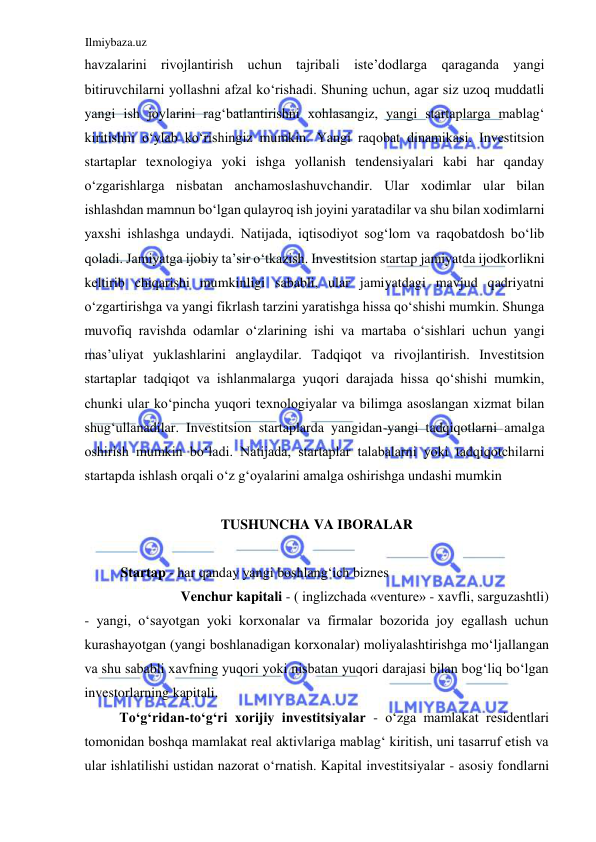 Ilmiybaza.uz 
 
havzalarini rivojlantirish uchun tajribali iste’dodlarga qaraganda yangi 
bitiruvchilarni yollashni afzal koʻrishadi. Shuning uchun, agar siz uzoq muddatli 
yangi ish joylarini ragʻbatlantirishni xohlasangiz, yangi startaplarga mablagʻ 
kiritishni oʻylab koʻrishingiz mumkin. Yangi raqobat dinamikasi. Investitsion 
startaplar texnologiya yoki ishga yollanish tendensiyalari kabi har qanday 
oʻzgarishlarga nisbatan anchamoslashuvchandir. Ular xodimlar ular bilan 
ishlashdan mamnun boʻlgan qulayroq ish joyini yaratadilar va shu bilan xodimlarni 
yaxshi ishlashga undaydi. Natijada, iqtisodiyot sogʻlom va raqobatdosh boʻlib 
qoladi. Jamiyatga ijobiy ta’sir oʻtkazish. Investitsion startap jamiyatda ijodkorlikni 
keltirib chiqarishi mumkinligi sababli, ular jamiyatdagi mavjud qadriyatni 
oʻzgartirishga va yangi fikrlash tarzini yaratishga hissa qoʻshishi mumkin. Shunga 
muvofiq ravishda odamlar oʻzlarining ishi va martaba oʻsishlari uchun yangi 
mas’uliyat yuklashlarini anglaydilar. Tadqiqot va rivojlantirish. Investitsion 
startaplar tadqiqot va ishlanmalarga yuqori darajada hissa qoʻshishi mumkin, 
chunki ular koʻpincha yuqori texnologiyalar va bilimga asoslangan xizmat bilan 
shugʻullanadilar. Investitsion startaplarda yangidan-yangi tadqiqotlarni amalga 
oshirish mumkin boʻladi. Natijada, startaplar talabalarni yoki tadqiqotchilarni 
startapda ishlash orqali oʻz gʻoyalarini amalga oshirishga undashi mumkin  
  
TUSHUNCHA VA IBORALAR  
  
Startap - har qanday yangi boshlangʻich biznes  
Venchur kapitali - ( inglizchada «venture» - xavfli, sarguzashtli)  
- yangi, oʻsayotgan yoki korxonalar va firmalar bozorida joy egallash uchun 
kurashayotgan (yangi boshlanadigan korxonalar) moliyalashtirishga moʻljallangan 
va shu sababli xavfning yuqori yoki nisbatan yuqori darajasi bilan bogʻliq boʻlgan 
investorlarning kapitali.  
Toʻgʻridan-toʻgʻri xorijiy investitsiyalar - oʻzga mamlakat residentlari 
tomonidan boshqa mamlakat real aktivlariga mablagʻ kiritish, uni tasarruf etish va 
ular ishlatilishi ustidan nazorat oʻrnatish. Kapital investitsiyalar - asosiy fondlarni 
