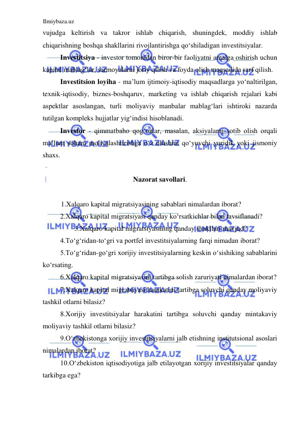 Ilmiybaza.uz 
 
vujudga keltirish va takror ishlab chiqarish, shuningdek, moddiy ishlab 
chiqarishning boshqa shakllarini rivojlantirishga qoʻshiladigan investitsiyalar.  
Investitsiya - investor tomonidan biror-bir faoliyatni amalga oshirish uchun 
kapital mablagʻlar, sarmoyalarni joriy qilish va foyda olish maqsadida sarf qilish.  
Investitsion loyiha - ma’lum ijtimoiy-iqtisodiy maqsadlarga yoʻnaltirilgan, 
texnik-iqtisodiy, biznes-boshqaruv, marketing va ishlab chiqarish rejalari kabi 
aspektlar asoslangan, turli moliyaviy manbalar mablagʻlari ishtiroki nazarda 
tutilgan kompleks hujjatlar yigʻindisi hisoblanadi.  
Investor - qimmatbaho qogʻozlar, masalan, aksiyalarni sotib olish orqali 
ma’lum sohani moliyalashtirishga oʻz ulushini qoʻyuvchi yuridik yoki jismoniy 
shaxs.  
  
Nazorat savollari.  
  
1.Xalqaro kapital migratsiyasining sabablari nimalardan iborat?  
2.Xalqaro kapital migratsiyasi qanday koʻrsatkichlar bilan tavsiflanadi?  
3.Xalqaro kapital migratsiyasining qanday shakllari mavjud?  
4.Toʻgʻridan-toʻgri va portfel investitsiyalarning farqi nimadan iborat?  
5.Toʻgʻridan-goʻgri xorijiy investitsiyalarning keskin oʻsishiking sabablarini 
koʻrsating.  
6.Xalqaro kapital migratsiyasini tartibga solish zaruriyati nimalardan iborat?  
7.Xalqaro kapital migratsiyasi harakatini tartibga soluvchi qanday moliyaviy 
tashkil otlarni bilasiz?  
8.Xorijiy investitsiyalar harakatini tartibga soluvchi qanday mintakaviy 
moliyaviy tashkil otlarni bilasiz?  
9.Oʻzbekistonga xorijiy investitsiyalarni jalb etishning institutsional asoslari 
nimalardan iborat?  
10.Oʻzbekiston iqtisodiyotiga jalb etilayotgan xorijiy investitsiyalar qanday 
tarkibga ega?  
 
