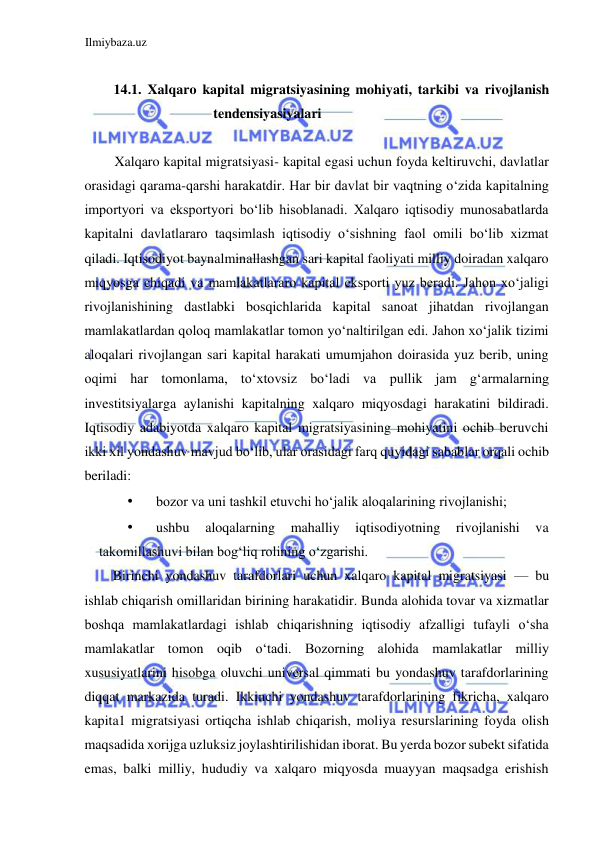 Ilmiybaza.uz 
 
  
14.1. Xalqaro kapital migratsiyasining mohiyati, tarkibi va rivojlanish 
tendensiyasiyalari  
  
Xalqaro kapital migratsiyasi- kapital egasi uchun foyda keltiruvchi, davlatlar 
orasidagi qarama-qarshi harakatdir. Har bir davlat bir vaqtning oʻzida kapitalning 
importyori va eksportyori boʻlib hisoblanadi. Xalqaro iqtisodiy munosabatlarda 
kapitalni davlatlararo taqsimlash iqtisodiy oʻsishning faol omili boʻlib xizmat 
qiladi. Iqtisodiyot baynalminallashgan sari kapital faoliyati milliy doiradan xalqaro 
miqyosga chiqadi va mamlakatlararo kapital eksporti yuz beradi. Jahon xoʻjaligi 
rivojlanishining dastlabki bosqichlarida kapital sanoat jihatdan rivojlangan 
mamlakatlardan qoloq mamlakatlar tomon yoʻnaltirilgan edi. Jahon xoʻjalik tizimi 
aloqalari rivojlangan sari kapital harakati umumjahon doirasida yuz berib, uning 
oqimi har tomonlama, toʻxtovsiz boʻladi va pullik jam gʻarmalarning 
investitsiyalarga aylanishi kapitalning xalqaro miqyosdagi harakatini bildiradi. 
Iqtisodiy adabiyotda xalqaro kapital migratsiyasining mohiyatini ochib beruvchi 
ikki xil yondashuv mavjud boʻlib, ular orasidagi farq quyidagi sabablar orqali ochib 
beriladi:  
• 
bozor va uni tashkil etuvchi hoʻjalik aloqalarining rivojlanishi;  
• 
ushbu 
aloqalarning 
mahalliy 
iqtisodiyotning 
rivojlanishi 
va 
takomillashuvi bilan bogʻliq rolining oʻzgarishi.  
Birinchi yondashuv tarafdorlari uchun xalqaro kapital migratsiyasi — bu 
ishlab chiqarish omillaridan birining harakatidir. Bunda alohida tovar va xizmatlar 
boshqa mamlakatlardagi ishlab chiqarishning iqtisodiy afzalligi tufayli oʻsha 
mamlakatlar tomon oqib oʻtadi. Bozorning alohida mamlakatlar milliy 
xususiyatlarini hisobga oluvchi universal qimmati bu yondashuv tarafdorlarining 
diqqat markazida turadi. Ikkinchi yondashuv tarafdorlarining fikricha, xalqaro 
kapita1 migratsiyasi ortiqcha ishlab chiqarish, moliya resurslarining foyda olish 
maqsadida xorijga uzluksiz joylashtirilishidan iborat. Bu yerda bozor subekt sifatida 
emas, balki milliy, hududiy va xalqaro miqyosda muayyan maqsadga erishish 
