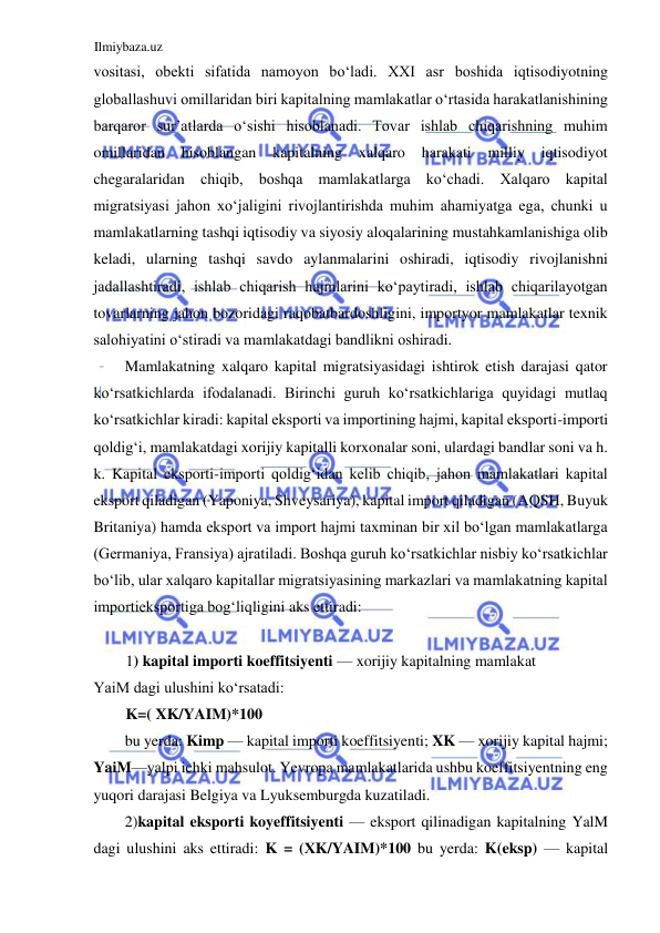 Ilmiybaza.uz 
 
vositasi, obekti sifatida namoyon boʻladi. XXI asr boshida iqtisodiyotning 
globallashuvi omillaridan biri kapitalning mamlakatlar oʻrtasida harakatlanishining 
barqaror sur’atlarda oʻsishi hisoblanadi. Tovar ishlab chiqarishning muhim 
omillaridan hisoblangan kapitalning xalqaro harakati milliy 
iqtisodiyot 
chegaralaridan chiqib, boshqa mamlakatlarga koʻchadi. Xalqaro kapital 
migratsiyasi jahon xoʻjaligini rivojlantirishda muhim ahamiyatga ega, chunki u 
mamlakatlarning tashqi iqtisodiy va siyosiy aloqalarining mustahkamlanishiga olib 
keladi, ularning tashqi savdo aylanmalarini oshiradi, iqtisodiy rivojlanishni 
jadallashtiradi, ishlab chiqarish hajmlarini koʻpaytiradi, ishlab chiqarilayotgan 
tovarlarning jahon bozoridagi raqobatbardoshligini, importyor mamlakatlar texnik 
salohiyatini oʻstiradi va mamlakatdagi bandlikni oshiradi.  
Mamlakatning xalqaro kapital migratsiyasidagi ishtirok etish darajasi qator 
koʻrsatkichlarda ifodalanadi. Birinchi guruh koʻrsatkichlariga quyidagi mutlaq 
koʻrsatkichlar kiradi: kapital eksporti va importining hajmi, kapital eksporti-importi 
qoldigʻi, mamlakatdagi xorijiy kapitalli korxonalar soni, ulardagi bandlar soni va h. 
k. Kapital eksporti-importi qoldigʻidan kelib chiqib, jahon mamlakatlari kapital 
eksport qiladigan (Yaponiya, Shveysariya), kapital import qiladigan (АQSH, Buyuk 
Britaniya) hamda eksport va import hajmi taxminan bir xil boʻlgan mamlakatlarga 
(Germaniya, Fransiya) ajratiladi. Boshqa guruh koʻrsatkichlar nisbiy koʻrsatkichlar 
boʻlib, ular xalqaro kapitallar migratsiyasining markazlari va mamlakatning kapital 
importieksportiga bogʻliqligini aks ettiradi:  
  
1) kapital importi koeffitsiyenti — xorijiy kapitalning mamlakat  
YaiM dagi ulushini koʻrsatadi:  
K=( XK/YAIM)*100  
bu yerda: Kimp — kapital importi koeffitsiyenti; XK — xorijiy kapital hajmi; 
YaiM—yalpi ichki mahsulot. Yevropa mamlakatlarida ushbu koeffitsiyentning eng 
yuqori darajasi Belgiya va Lyuksemburgda kuzatiladi.  
2)kapital eksporti koyeffitsiyenti — eksport qilinadigan kapitalning YalM 
dagi ulushini aks ettiradi: K = (ХK/YAIM)*100 bu yerda: K(eksp) — kapital 
