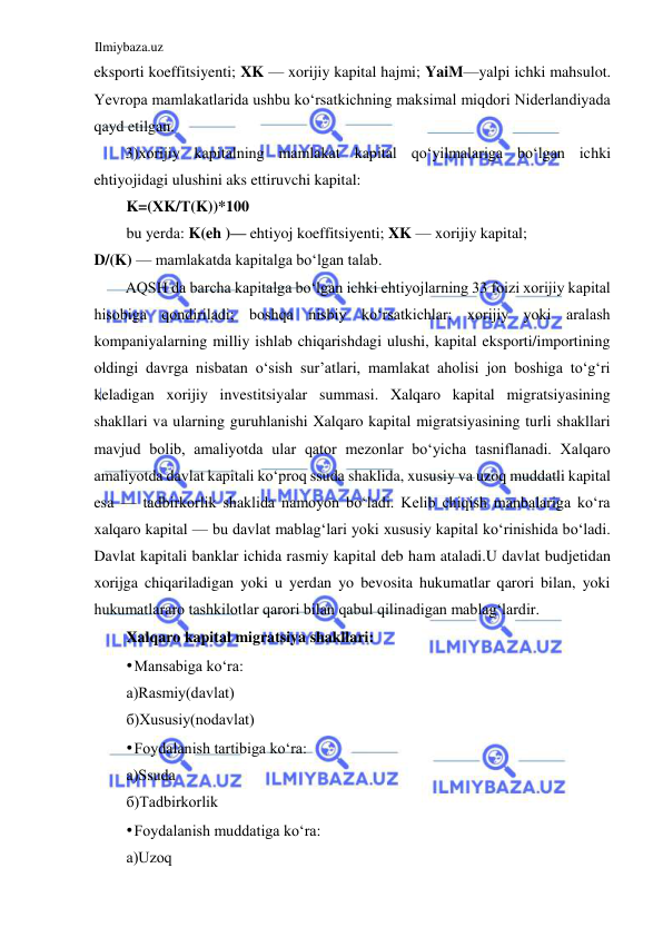 Ilmiybaza.uz 
 
eksporti koeffitsiyenti; XK — xorijiy kapital hajmi; YaiM—yalpi ichki mahsulot. 
Yevropa mamlakatlarida ushbu koʻrsatkichning maksimal miqdori Niderlandiyada 
qayd etilgan.  
3)xorijiy kapitalning mamlakat kapital qoʻyilmalariga boʻlgan ichki 
ehtiyojidagi ulushini aks ettiruvchi kapital:  
K=(ХK/Т(K))*100  
bu yerda: K(eh )— ehtiyoj koeffitsiyenti; XK — xorijiy kapital;  
D/(K) — mamlakatda kapitalga boʻlgan talab.  
АQSH da barcha kapitalga boʻlgan ichki ehtiyojlarning 33 foizi xorijiy kapital 
hisobiga qondiriladi; boshqa nisbiy koʻrsatkichlar: xorijiy yoki aralash 
kompaniyalarning milliy ishlab chiqarishdagi ulushi, kapital eksporti/importining 
oldingi davrga nisbatan oʻsish sur’atlari, mamlakat aholisi jon boshiga toʻgʻri 
keladigan xorijiy investitsiyalar summasi. Xalqaro kapital migratsiyasining 
shakllari va ularning guruhlanishi Xalqaro kapital migratsiyasining turli shakllari 
mavjud bolib, amaliyotda ular qator mezonlar boʻyicha tasniflanadi. Xalqaro 
amaliyotda davlat kapitali koʻproq ssuda shaklida, xususiy va uzoq muddatli kapital 
esa — tadbirkorlik shaklida namoyon boʻladi. Kelib chiqish manbalariga koʻra 
xalqaro kapital — bu davlat mablagʻlari yoki xususiy kapital koʻrinishida boʻladi. 
Davlat kapitali banklar ichida rasmiy kapital deb ham ataladi.U davlat budjetidan 
xorijga chiqariladigan yoki u yerdan yo bevosita hukumatlar qarori bilan, yoki 
hukumatlararo tashkilotlar qarori bilan qabul qilinadigan mablagʻlardir.  
Xalqaro kapital migratsiya shakllari:  
• Mansabiga koʻra:  
а)Rasmiy(davlat)  
б)Xususiy(nodavlat)  
• Foydalanish tartibiga koʻra:  
а)Ssuda  
б)Tadbirkorlik  
• Foydalanish muddatiga koʻra:  
а)Uzoq  
