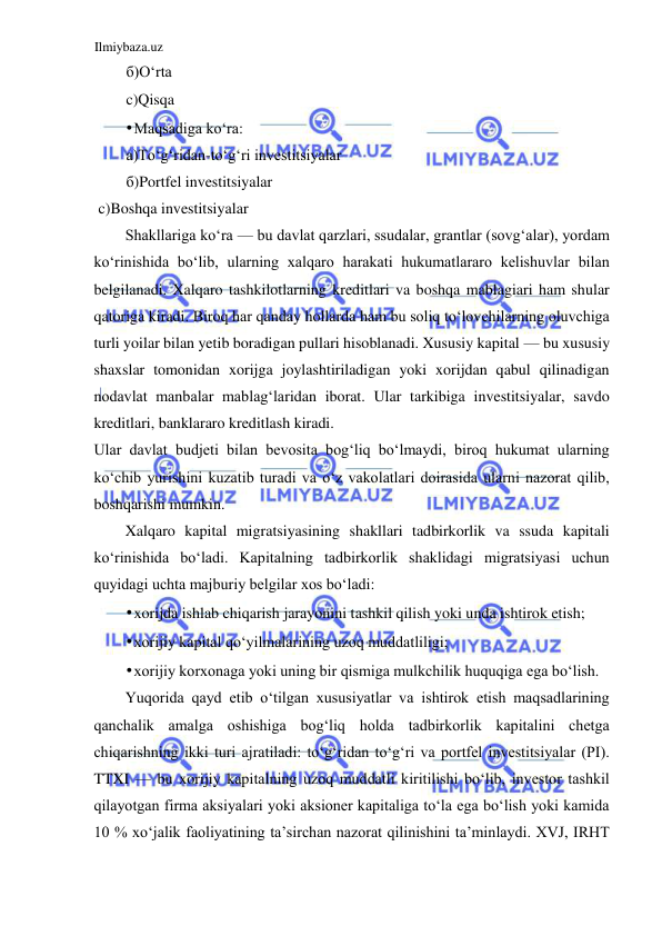 Ilmiybaza.uz 
 
б)Oʻrta  
c)Qisqa  
• Maqsadiga koʻra:  
а)Toʻgʻridan-toʻgʻri investitsiyalar  
б)Portfel investitsiyalar  
 c)Boshqa investitsiyalar  
Shakllariga koʻra — bu davlat qarzlari, ssudalar, grantlar (sovgʻalar), yordam 
koʻrinishida boʻlib, ularning xalqaro harakati hukumatlararo kelishuvlar bilan 
belgilanadi. Xalqaro tashkilotlarning kreditlari va boshqa mablagiari ham shular 
qatoriga kiradi. Biroq har qanday hollarda ham bu soliq toʻlovchilarning oluvchiga 
turli yoilar bilan yetib boradigan pullari hisoblanadi. Xususiy kapital — bu xususiy 
shaxslar tomonidan xorijga joylashtiriladigan yoki xorijdan qabul qilinadigan 
nodavlat manbalar mablagʻlaridan iborat. Ular tarkibiga investitsiyalar, savdo 
kreditlari, banklararo kreditlash kiradi.  
Ular davlat budjeti bilan bevosita bogʻliq boʻlmaydi, biroq hukumat ularning 
koʻchib yurishini kuzatib turadi va oʻz vakolatlari doirasida ularni nazorat qilib, 
boshqarishi mumkin.  
Xalqaro kapital migratsiyasining shakllari tadbirkorlik va ssuda kapitali 
koʻrinishida boʻladi. Kapitalning tadbirkorlik shaklidagi migratsiyasi uchun 
quyidagi uchta majburiy belgilar xos boʻladi:  
• xorijda ishlab chiqarish jarayonini tashkil qilish yoki unda ishtirok etish;  
• xorijiy kapital qoʻyilmalarining uzoq muddatliligi;  
• xorijiy korxonaga yoki uning bir qismiga mulkchilik huquqiga ega boʻlish.  
Yuqorida qayd etib oʻtilgan xususiyatlar va ishtirok etish maqsadlarining 
qanchalik amalga oshishiga bogʻliq holda tadbirkorlik kapitalini chetga 
chiqarishning ikki turi ajratiladi: toʻgʻridan toʻgʻri va portfel investitsiyalar (PI). 
TTXI — bu xorijiy kapitalning uzoq muddatli kiritilishi boʻlib, investor tashkil 
qilayotgan firma aksiyalari yoki aksioner kapitaliga toʻla ega boʻlish yoki kamida 
10 % xoʻjalik faoliyatining ta’sirchan nazorat qilinishini ta’minlaydi. XVJ, IRHT 
